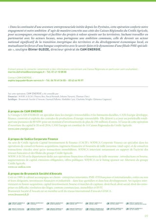 « Dans la continuité d’une aventure entrepreneuriale initiée depuis les Pyrénées, cette opération conforte notre
engagement et notre ambition d’ agir de manière concrète aux côtés des Caisses Régionales du Crédit Agricole,
pour accompagner, encourager et faciliter des projets à valeur ajoutée sur les territoires. Sachant travailler en
partenariat avec les acteurs locaux, nous partageons une ambition commune, celle de devenir un acteur
national significatif de la transition énergétique des territoires et du développement économique local, en
mutualisant les forces d’une banque coopérative avec le savoir-faire et le dynamisme d’une filiale PME spéciali-
sée », souligne Olivier GLEIZE, directeur général de CAM ENERGIE.
2/2
Contact presse (à contacter notamment si des informations concernant une Caisse Régionale en particulier sont souhaitées) :
marine.defreitas@lesroismages.fr - Tél. 01 41 10 08 08
Contact CAM ENERGIE :
sophie.leguyader@cam-service.fr - Tél. 06 70 49 34 85 - 05 62 44 95 97
Sur cette opération, CAM ENERGIE a été conseillé par :
Financier : SODICA ECM (Thierry Bex, Pascal Renault, Johann Navarro, Thomas Clerc)
Juridique : Brunswick Société d’Avocats (Samuel Pallotto, Mathilde Cazé, Charlotte Wright, Clémence Gagneux)
À propos de CAM ENERGIE
Le Groupe CAM ENERGIE est spécialisé dans les énergies renouvelables et les bâtiments durables. CAM Energie développe,
finance, construit et exploite des centrales de productions d’énergie renouvelable. Elle détient à ce jour un portefeuille totali-
sant une puissance de 80 MW pour un montant d’investissements de plus de 250 millions d’euros. A l’issue de cette opération
d’ouverture du capital le 20 avril 2016, CAM Energie est constitué de 14 Caisses Régionales du Crédit Agricole.
www.cam-energie.com
À propos de Sodica Corporate Finance
Au sein de Crédit Agricole Capital Investissement & Finance (CACIF), SODICA Corporate Finance est spécialisé dans les
opérations de conseil en fusions-acquisitions, ingénierie financière et boursière de taille moyenne (mid-caps), et de conseil en
transactions viticoles ainsi qu’en transactions immobilières. SODICA intervient notamment en support de l'activité des
réseaux bancaires et des filiales du groupe Crédit Agricole.
SODICA ECM est le département dédié aux opérations financières et boursières de taille moyenne : introductions en bourse,
augmentations de capital, émissions obligataires, offres publiques. SODICA est le listing sponsor sur Alternext du groupe
Crédit Agricole.
www.ca-sodica.com
À propos de Brunswick Société d’Avocats
Créé en 1989, le cabinet accompagne ses clients - entreprises innovantes, PME-ETI françaises et internationales, cotées ou non
et leurs dirigeants, investisseurs financiers et industriels - dans leur quotidien et dans leur développement. Ses équipes inter-
viennent en fusion-acquisition, capital investissement, bourse et marchés de capitaux, droit fiscal, droit social, droit des entre-
prises en difficulté, résolution des litiges, contrats commerciaux, immobilier et IP/IT.
Brunswick Société d'Avocats est un membre actif du réseau international d'avocats GESICA.
www.brunswick.fr
 
