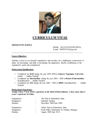 CURRICULUM VITAE
SREEKANTH BADISA
Mobile: +8613534128529(CHINA)
E-mail: 2489955162@qq.com
________________________________________________________________________
Career Objective:
Seeking a career in an esteemed organization that provides me a challenging environment to
utilize my knowledge and skills in developing the application, thereby contributing to the
organization goals and commitments
Professional Qualification:
• Completed my B.SC during the year 2005-2008 at Acharya Nagarjuna University,
Guntur – Andhra Pradesh
• Completed my Intermediate during the year 2003 – 2005 at Board of Intermediate
Kanchikacherla – Andhra Pradesh
• Completed my SSC during the year 2002 – 2003 at ZPHS, Kanchikacherla – Andhra
Pradesh
Professional Experience:
Totally I have 5 Year Work experience in the field of Hotel industry, I have more than 4
years’ experience in China.
Organization : The Park in Hyderabad, India.
Designation : Industrial training
Duration : December 2008 June 2009.
Organization : Aditya Park in Hyderabad, India.
Designation : Front Office Department & Training Manager
Duration : August 2009 June 2011.
 