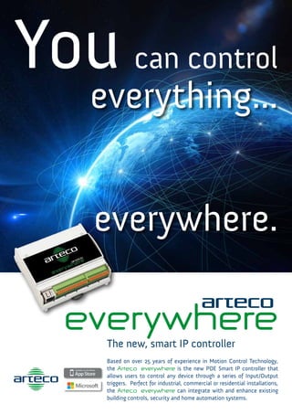 You can control
everything...
everywhere.
everywhereThe new, smart IP controller
Based on over 25 years of experience in Motion Control Technology,
the Arteco everywhere is the new POE Smart IP controller that
allows users to control any device through a series of Input/Output
triggers. Perfect for industrial, commercial or residential installations,
the Arteco everywhere can integrate with and enhance existing
building controls, security and home automation systems.
 