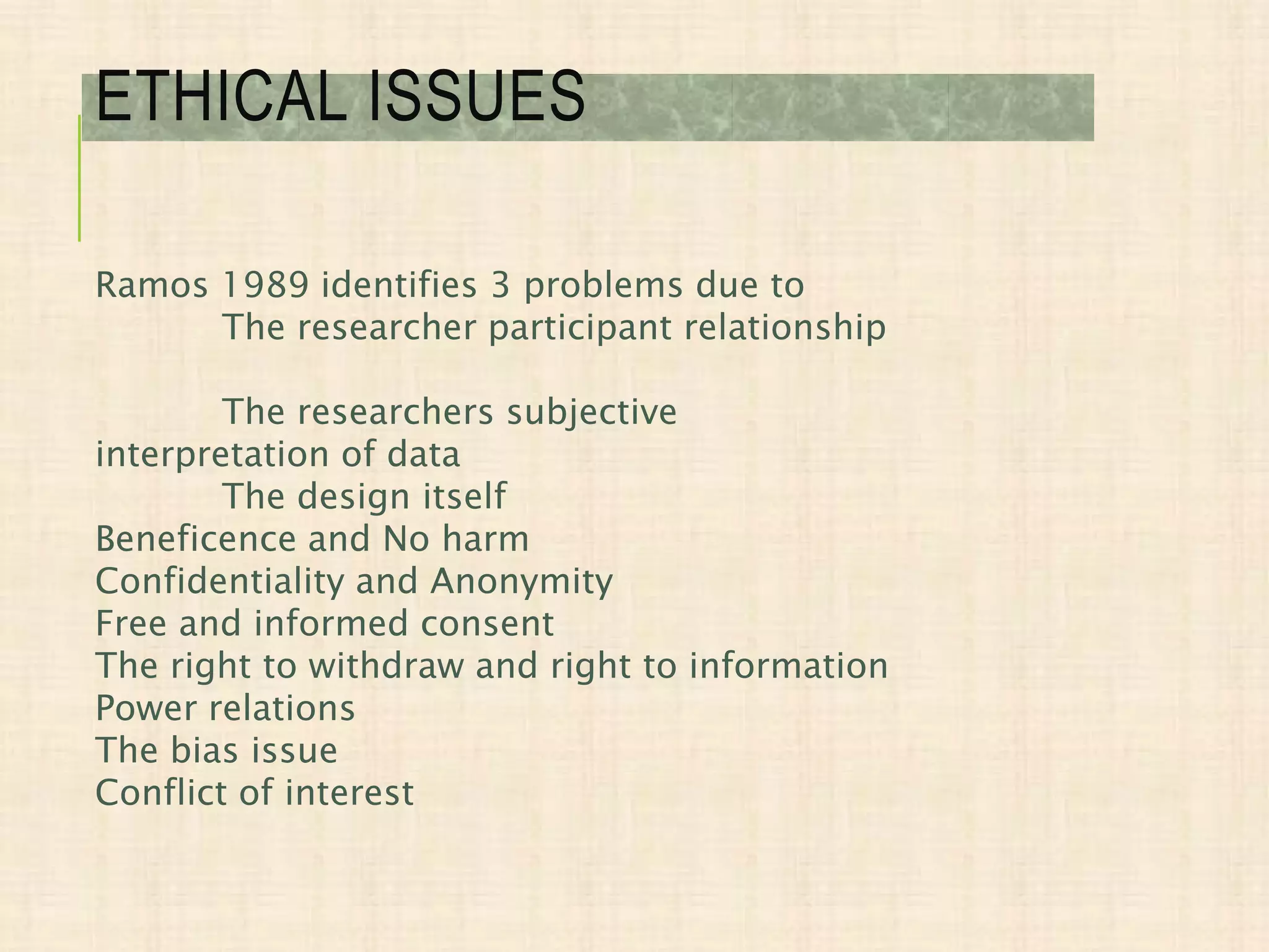 Ramos 1989 identifies 3 problems due to
The researcher participant relationship
The researchers subjective
interpretation of data
The design itself
Beneficence and No harm
Confidentiality and Anonymity
Free and informed consent
The right to withdraw and right to information
Power relations
The bias issue
Conflict of interest
ETHICAL ISSUES
 