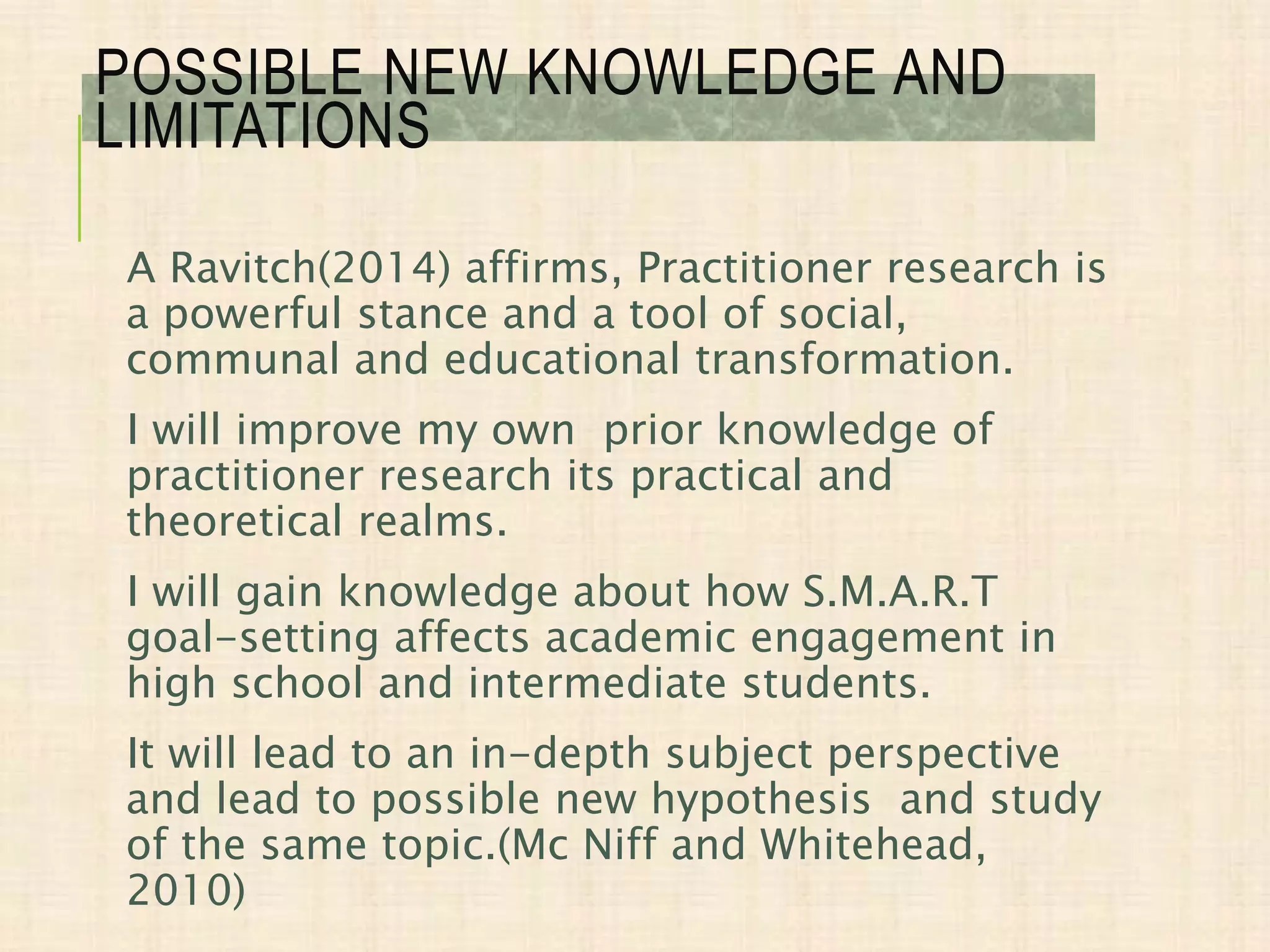 A Ravitch(2014) affirms, Practitioner research is
a powerful stance and a tool of social,
communal and educational transformation.
I will improve my own prior knowledge of
practitioner research its practical and
theoretical realms.
I will gain knowledge about how S.M.A.R.T
goal-setting affects academic engagement in
high school and intermediate students.
It will lead to an in-depth subject perspective
and lead to possible new hypothesis and study
of the same topic.(Mc Niff and Whitehead,
2010)
POSSIBLE NEW KNOWLEDGE AND
LIMITATIONS
 