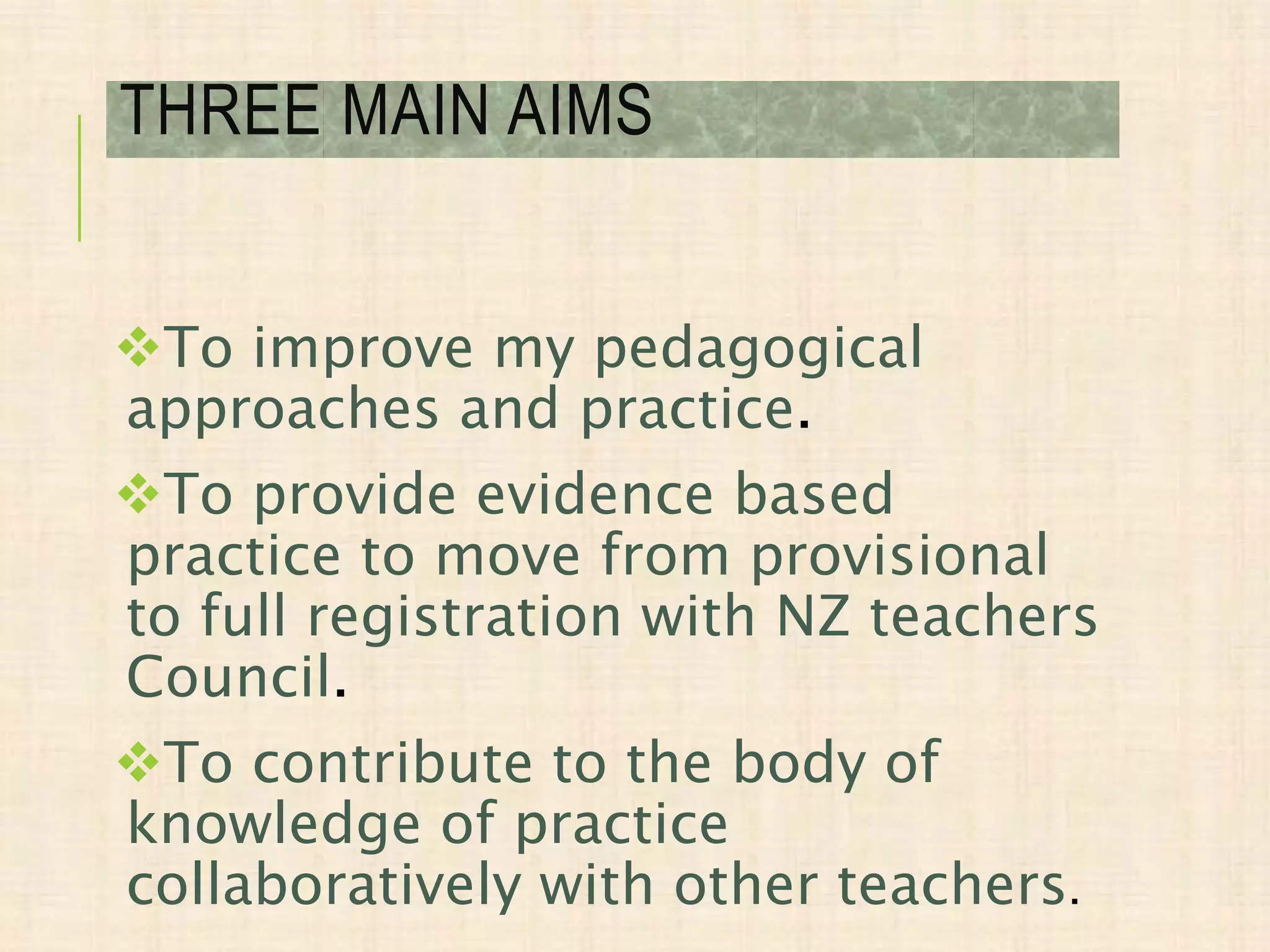 To improve my pedagogical
approaches and practice.
To provide evidence based
practice to move from provisional
to full registration with NZ teachers
Council.
To contribute to the body of
knowledge of practice
collaboratively with other teachers.
THREE MAIN AIMS
 