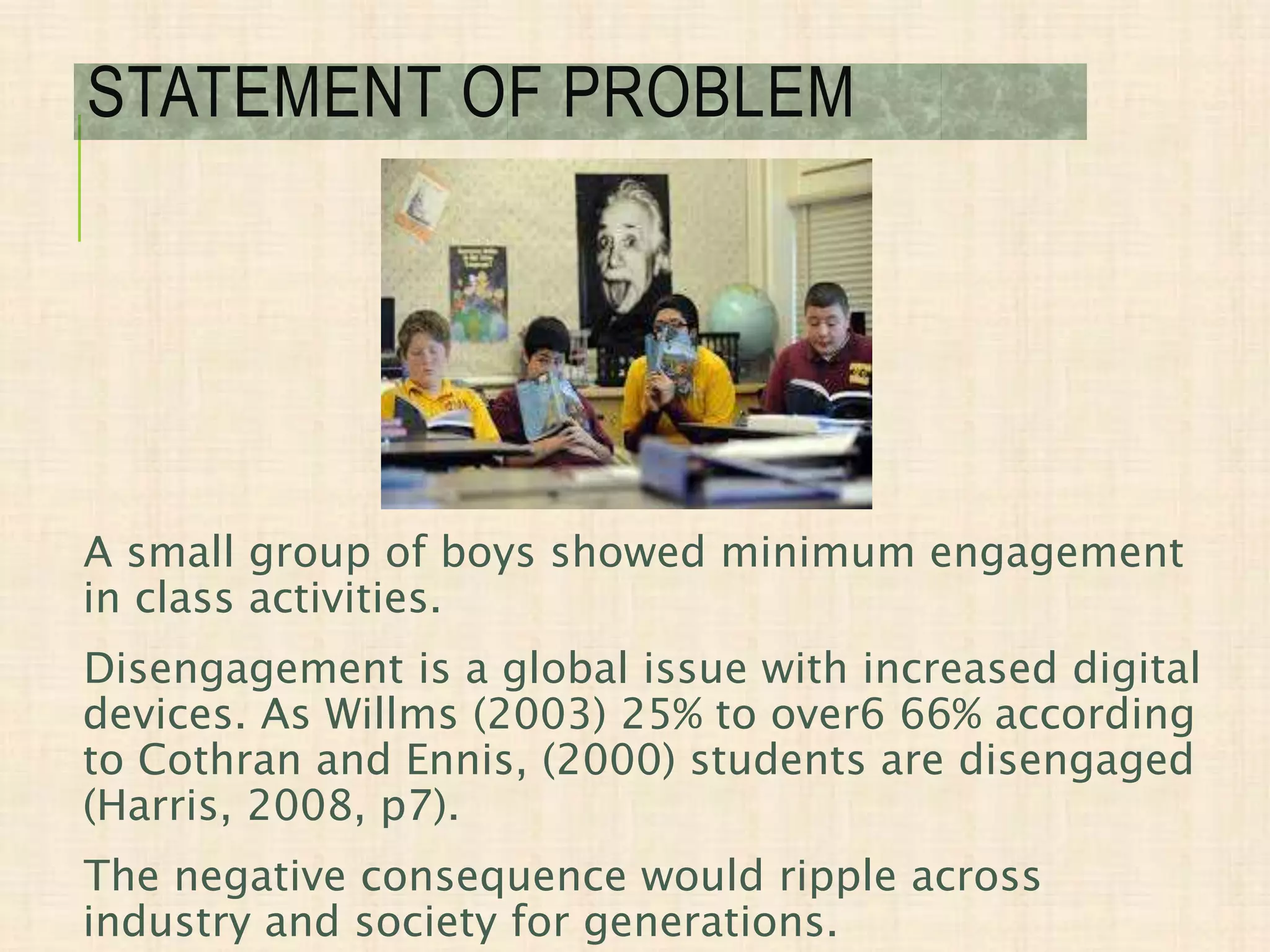 A small group of boys showed minimum engagement
in class activities.
Disengagement is a global issue with increased digital
devices. As Willms (2003) 25% to over6 66% according
to Cothran and Ennis, (2000) students are disengaged
(Harris, 2008, p7).
The negative consequence would ripple across
industry and society for generations.
STATEMENT OF PROBLEM
 