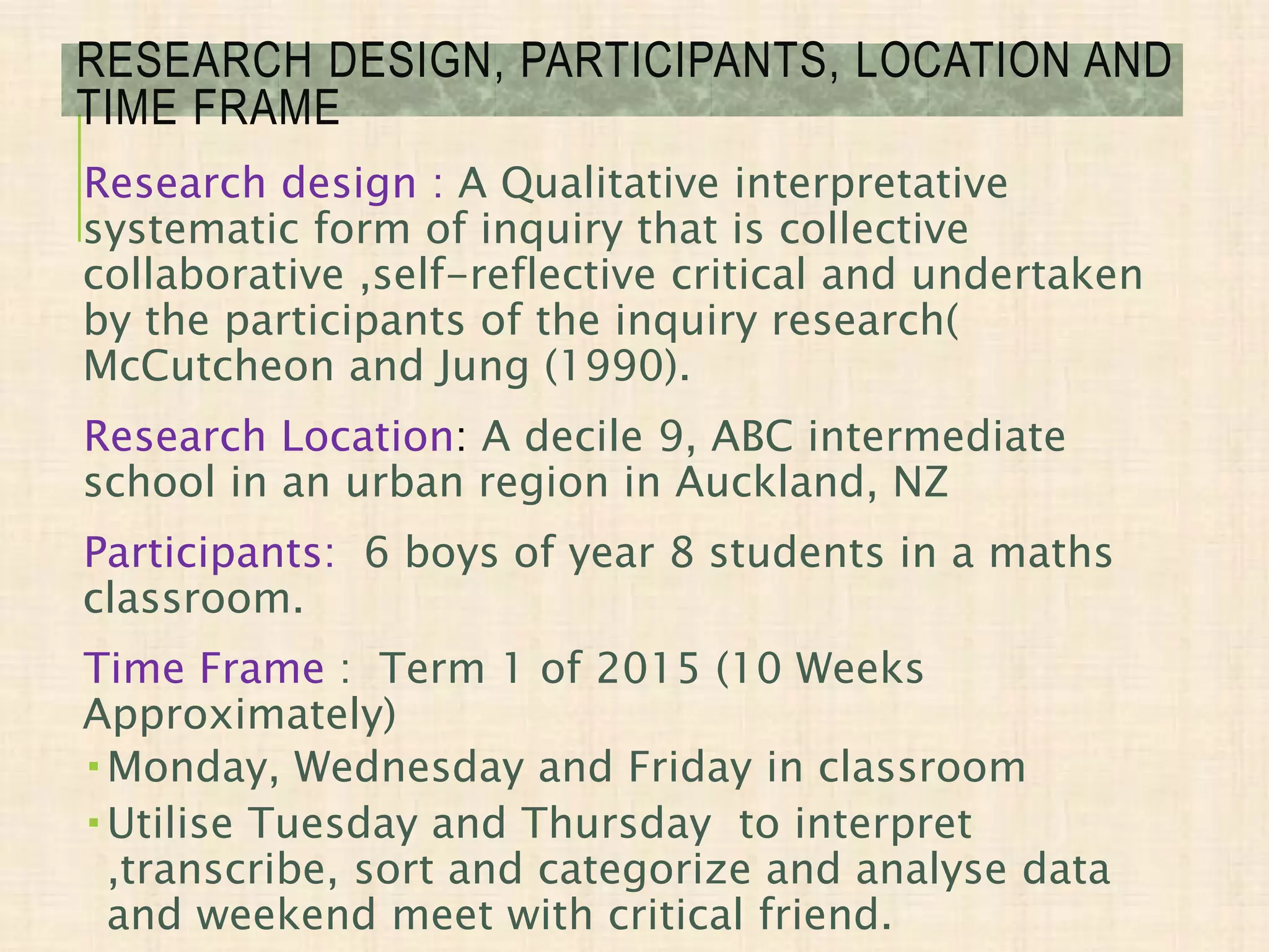 RESEARCH DESIGN, PARTICIPANTS, LOCATION AND
TIME FRAME
Research design : A Qualitative interpretative
systematic form of inquiry that is collective
collaborative ,self-reflective critical and undertaken
by the participants of the inquiry research(
McCutcheon and Jung (1990).
Research Location: A decile 9, ABC intermediate
school in an urban region in Auckland, NZ
Participants: 6 boys of year 8 students in a maths
classroom.
Time Frame : Term 1 of 2015 (10 Weeks
Approximately)
 Monday, Wednesday and Friday in classroom
 Utilise Tuesday and Thursday to interpret
,transcribe, sort and categorize and analyse data
and weekend meet with critical friend.
 