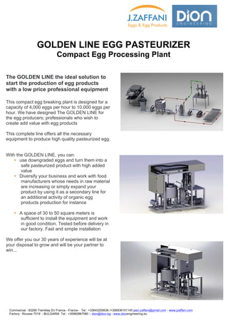  	
  	
  	
  	
  	
  	
  	
  	
   	
   	
   	
   	
   	
   	
   	
   	
   	
   	
   	
  
	
   	
   	
  
The GOLDEN LINE the ideal solution to
start the production of egg products
with a low price professional equipment
This compact egg breaking plant is designed for a
capacity of 4,000 eggs per hour to 10.000 eggs per
hour. We have designed The GOLDEN LINE for
the egg producers; professionals who wish to
create add value with egg products
This complete line offers all the necessary
equipment to produce high quality pasteurized egg.
With the GOLDEN LINE, you can:
§ use downgraded eggs and turn them into a
safe pasteurized product with high added
value
§ Diversify your business and work with food
manufacturers whose needs in raw material
are increasing or simply expand your
product by using it as a secondary line for
an additional activity of organic egg
products production for instance
§ A space of 30 to 50 square meters is
sufficient to install the equipment and work
in good condition. Tested before delivery in
our factory. Fast and simple installation
We offer you our 30 years of experience will be at
your disposal to grow and will be your partner to
win...
	
  
	
  
GOLDEN LINE EGG PASTEURIZER
Compact Egg Processing Plant
Commercial : 93290 Tremblay En France - France- Tel : +33643250636 /+306936101145 jean.zaffani@gmail.com - www.jzaffani.com
Factory : Rousse 7019 - BULGARIA Tel : +35982867080 – dion@dion.bg - www.dionengineering.eu	
  
	
  
 