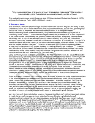TITLE: RANDOMIZED TRIAL OF A HEALTH LITERACY INTERVENTION TO ENHANCE T2DM MEDICALLY
UNDERSERVED PATIENTS' ADHERENCE IN COMMUNITY HEALTH CENTER SETTINGS
This application addresses broad Challenge Area (05) Comparative Effectiveness Research (CER)
and specific Challenge Topic, 05MD-105 Health Literacy.
1. RESEARCH AREA:
With 90 million Americans experiencing suboptimal health care because they lack the ability to read,
understand, and/or act on health information, this proposed randomized, double blind, parallel group
clinical trial seeks to determine the comparative effectiveness of an integrated health
literacy/community health worker intervention juxtaposed standard diabetes support practice in
community health centers.4
The current shortage in healthcare professionals is at crisis proportions
in the United States, compromising the quality of healthcare provided, and putting patients at risk.
Particularly hard hit by both issues are community health centers (CHCs) that rely on the team
approach in providing services to medically underserved populations. A vital member of many CHCs
healthcare teams across the country is the community health worker, minimally trained, but often an
effective support services caregiver. 5
Currently, an estimated 55,000 community health workers
across the country are providing support services to a variety of healthcare providers. Ibid
However,
very little clinical evidence exists that examines the impact of the health literacy trained community
health worker on the many aspects on chronic disease management such patient adherence, self
management practice, and patient/provider communication. 6
Using community based participatory research as the theoretical framework, the focus of this double
blind parallel study is to compare the clinical effectiveness of health literacy trained community health
workers providing diabetes support services in community health centers with those who provide
standard support service care. An Institute of Medicine study identified health literacy/self
management as one of the critical 20 cross cutting measures needed to improve the health care
system in the United States.7
Health literacy is the ability of an individual to access, understand, and
use health-related information and services to make appropriate health decisions. 4
Low health
literacy barriers such as accessing services, understanding prescriptions, treatment directions,
promotion of healthy behaviors, and primary prevention underscore the self management/adherence
challenges requiring additional support beyond the clinical realm of most primary caregivers.
There is growing consensus that community health workers (CHW) are becoming important members
of the healthcare workforce as key community facilitators in eliminating health disparities among
racial, cultural, and economically disadvantaged populations. A position statement (2003) by the
American Association of Diabetes Educators endorses diabetes community health workers as
important members of the diabetes healthcare team who can facilitate community based diabetes
care and education, particularly in the areas of community health needs and cultural relevance. 8
A
small, but growing body of scientific evidence supports the role of community health workers as
beneficial to improving the psychosocial health needs of patients with type 2 diabetes. 5, 9, 10
Very few rigorously designed studies, however, have examined that role's clinical impact as it relates
to health literacy, self management, and patient adherence. Despite myriad diabetes self
management interventions that have been developed and tested, significant gaps remain in ethnic
and racial health disparities and low health literacy research. 14, 15
Unfortunately, self management
challenges such as low health literacy, patient adherence, and the clinical impact of community health
worker interventions in patient diabetes care still persist. Increased research in this area will provide a
variety of cost effective, systemic pathways such as self management education programs and
psychosocial support mechanisms reflective of the diverse, cultural healthcare needs of medically
underserved populations throughout the United States. 14
 