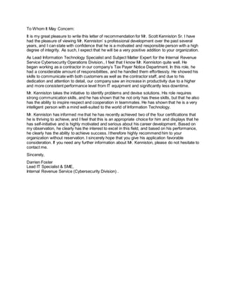 To Whom It May Concern:
It is my great pleasure to write this letter of recommendation for Mr. Scott Kenniston Sr. I have
had the pleasure of viewing Mr. Kenniston’ s professional development over the past several
years, and I can state with confidence that he is a motivated and responsible person with a high
degree of integrity. As such, I expect that he will be a very positive addition to your organization.
As Lead Information Technology Specialist and Subject Matter Expert for the Internal Revenue
Service Cybersecurity Operations Division., I feel that I know Mr. Kenniston quite well. He
began working as a contractor in our company’s Tax Payer Notice Department. In this role, he
had a considerable amount of responsibilities, and he handled them effortlessly. He showed his
skills to communicate with both customers as well as the contractor staff, and due to his
dedication and attention to detail, our company saw an increase in productivity due to a higher
and more consistent performance level from IT equipment and significantly less downtime.
Mr. Kenniston takes the initiative to identify problems and devise solutions. His role requires
strong communication skills, and he has shown that he not only has these skills, but that he also
has the ability to inspire respect and cooperation in teammates. He has shown that he is a very
intelligent person with a mind well-suited to the world of Information Technology.
Mr. Kenniston has informed me that he has recently achieved two of the four certifications that
he is thriving to achieve, and I feel that this is an appropriate choice for him and displays that he
has self-initiative and is highly motivated and serious about his career development. Based on
my observation, he clearly has the interest to excel in this field, and based on his performance,
he clearly has the ability to achieve success. Itherefore highly recommend him to your
organization without reservation. I sincerely hope that you give his application favorable
consideration. If you need any further information about Mr. Kenniston, please do not hesitate to
contact me.
Sincerely,
Darrien Foster
Lead IT Specialist & SME,
Internal Revenue Service (Cybersecurity Division) .
 