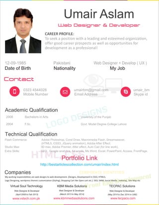 Web Designer & Developer
Umair Aslam
CAREER PROFILE:
To seek a position with a leading and esteemed organization,
offer good career prospects as well as opportunities for
development as a professional!
Date of Birth
12-09-1985
Nationality
Pakistani
My Job
Web Designer + Develop ( UX )
Contact
0323 4544028
Mobile Number
umairbm@gmail.com
Email Address
umair_bm
Skype id
Academic Qualification
2008 Bachelors in Arts University of the Punjab
2004 F.Sc. Govt. Model Degree College Lahore
Technical Qualification
Flash Commerce: Adobe Photoshop, Corel Draw, Macromedia Flash, Dreamweaver,
(HTML5, CSS3, JQuery animation), Adobe After Effect.
Studio Max: 3D max, Adobe Premier, After effect, Auto Cad (for line work).
Extra Skills: SEO , Google analytics, Ad words, Ms Word, Excel, PowerPoint, Access, FrontPage.
Companies
Virtual Soul Technology
Web Developer
(April 2008 to Feb 2013)
Designer &
KBM Media Solutions
Web Designer & Developer
(March 2013 to May 2014)
TECPAC Solutions
Web Designer & Developer
(May 2014 to Dec 2014 in UAE)
www.tecpacs.comwww.kbmmediasolutions.comwww.vstech.com.pk
My working responsibilities are web designs to web development. (Designs, Development in CSS3, HTML5,
Logo Designing, wordpress themes customization (Styling), Shopping Cart like Open cart etc.). SEO, SMM, Social Media , Indexing , Site Map etc
http://bestarticlescollection.com/umair/index.html
Portfolio Link
 