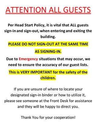 ATTENTION ALL GUESTS
Per Head Start Policy, it is vital that ALL guests
sign-inand sign-out,when entering and exiting the
building.
PLEASE DO NOT SIGN-OUT AT THE SAME TIME
AS SIGNING-IN.
Due to Emergency situations that may occur, we
need to ensure the accuracy of our guest lists.
This is VERY IMPORTANT for the safety of the
children.
If you are unsure of where to locate your
designated sign-in binder or how to utilize it,
please see someone at the Front Desk for assistance
and they will be happy to direct you.
Thank You for your cooperation!
 