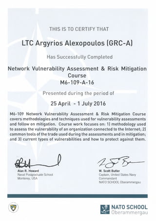 THIS IS TO CERTIFY THAT
LTC Argyrios Alexopoulos (GRC-A)
Has Successfully Completed
Network Vulnerability Assessment & Risk Mitigation
Course
M6-109-A-16
Presented during the period of
25 April - 1 July 2016
M6-109 Network VuLnerability Assessment & Risk Mitigation Course
covers methodoLogies and techniques used for vuLnerability assessments
and follow on mitigation. Course work focuses on: 1) methodoLogy used
to assess the vuLnerability of an organization connected to the Internet; 2)
common tooLsof the trade used during the assessments and in mitigation;
and 3) current types of vuLnerabilities and how to protect against them.
JAlan R. Howard
Naval Postgraduate School
Monterey, USA
W. Scott Butler
Captain, United States Navy
Commandant
NATOSCHOOLOberammergau
n~NATO SCHOOL
Eli Oberammergau
 