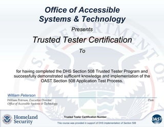 Office of Accessible
Systems & Technology
William Peterson
William Peterson, Executive Director Date
Office of Accessible Systems & Technology
Presents
Trusted Tester Certification
To
for having completed the DHS Section 508 Trusted Tester Program and
successfully demonstrated sufficient knowledge and implementation of the
OAST Section 508 Application Test Process.
Trusted Tester Certification Number
Priya Shrivastava
12/8/16
300704
 