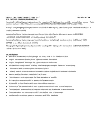 UNISAFE FIRE PROTECTION SPECIALISTS LLC NOV’12 – DEC’14
SITE ENGINEER (FIRE FIGHTING SYSTEM)
Managing firefighting Engineering department for execution of firefighting system, sprinkler system, Deluge system, Water
monitor, fire hose reel for DUBAL Warehouse1 and EMIRATES ALUMINIUM SMELTER COMPEX JAFZA DUBAI.
Managed Firefighting Engineering department for execution of fire fighting & fire alarm system for DUBAL Warehouse1 in
DUBAI (Consultant- DUBAL)
Managing Firefighting Engineering department for execution of fire fighting & fire alarm system for EMIRATES
ALUMINIUM SMELTER COMPLEX in Dubai(Consultant- SNC LAVALIN)
Managing Firefighting Engineering department for handling of fire fighting & fire alarm system for ETISALAT DATA
CENTER in Abu Dhabi (Consultant- AECOM)
Managing Firefighting Engineering department for handling of fire fighting & fire alarm system for DEWA SUBSTATION
in Dubai (Consultant- ABB)
Job Description:
• Execution of all Mechanical (firefighting & fire alarm) work on line with specification.
• Prepare the Method statement get the Approval from the consultants.
• Prepare the Operation Manual get the Approval from the consultants.
• Review shop drawings, as built drawings based on design drawing for the service of firefighting.
• Co-ordination with all the disciplines for any discrepancy.
• Checking material technical submittal documents from the supplier before submit to consultants.
• Meeting with local suppliers for technical clarification.
• Co ordinate with local suppliers get the Materials as soon as possible.
• Review and prepare running bill as per executed services on site.
• Responsible for Co ordination with supervisor and Execute project.
• Submitting 3rd
party sub-contractor after viewing their prequalification to the management.
• Correspondence with consultant, arrange site inspection and get approval for work execution.
• Quantity workout and comparing with BOQ and send the same to the manager.
• Installation fire protection system in accordance with NFPA Standards.
 