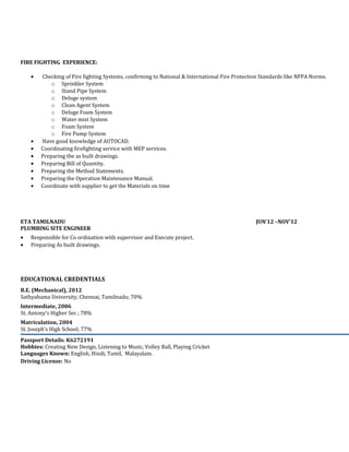 FIRE FIGHTING EXPERIENCE:
• Checking of Fire fighting Systems, confirming to National & International Fire Protection Standards like NFPA Norms.
o Sprinkler System
o Stand Pipe System
o Deluge system
o Clean Agent System
o Deluge Foam System
o Water mist System
o Foam System
o Fire Pump System
• Have good knowledge of AUTOCAD.
• Coordinating firefighting service with MEP services.
• Preparing the as built drawings.
• Preparing Bill of Quantity.
• Preparing the Method Statements.
• Preparing the Operation Maintenance Manual.
• Coordinate with supplier to get the Materials on time
ETA TAMILNADU JUN’12 –NOV’12
PLUMBING SITE ENGINEER
• Responsible for Co ordination with supervisor and Execute project.
• Preparing As built drawings.
EDUCATIONAL CREDENTIALS
B.E. (Mechanical), 2012
Sathyabama University, Chennai, Tamilnadu; 70%
Intermediate, 2006
St. Antony’s Higher Sec ; 78%
Matriculation, 2004
St. Joseph’s High School; 77%
Passport Details: K6272191
Hobbies: Creating New Design, Listening to Music, Volley Ball, Playing Cricket
Languages Known: English, Hindi, Tamil, Malayalam.
Driving License: No
 