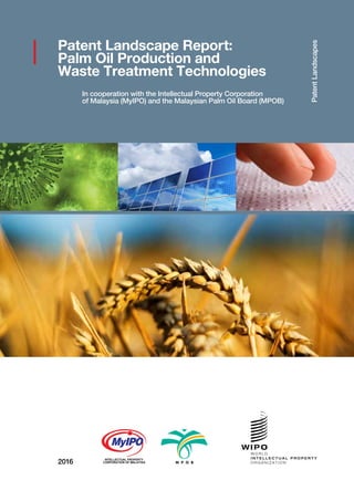 2016
PatentLandscapes
Patent Landscape Report:
Palm Oil Production and
Waste Treatment Technologies
In cooperation with the Intellectual Property Corporation
of Malaysia (MyIPO) and the Malaysian Palm Oil Board (MPOB)
INTELLECTUAL PROPERTY
CORPORATION OF MALAYSIA
 