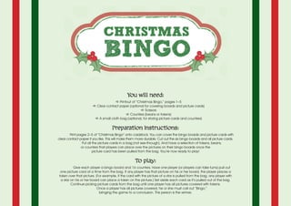 You will need:
a Printout of “Christmas Bingo,” pages 1–5
a Clear contact paper (optional for covering boards and picture cards)
a Scissors
a Counters (beans or tokens)
a A small cloth bag (optional, for storing picture cards and counters)
Preparation instructions:
Print pages 2–5 of “Christmas Bingo” onto cardstock. You can cover the bingo boards and picture cards with
clear contact paper if you like. This will make them more durable. Cut out the six bingo boards and all picture cards.
Put all the picture cards in a bag (not see-through). And have a selection of tokens, beans,
or counters that players can place over the pictures on their bingo boards once the
picture card has been pulled from the bag. You’re now ready to play!
To play:
	 Give each player a bingo board and 16 counters. Have one player (or players can take turns) pull out
one picture card at a time from the bag. If any player has that picture on his or her board, the player places a
token over that picture. (For example, if the card with the picture of a star is pulled from the bag, any player with
a star on his or her board can place a token on the picture.) Set aside each card as it’s pulled out of the bag.
Continue picking picture cards from the bag until one player has all pictures covered with tokens.
Once a player has all pictures covered, he or she must call out “Bingo,”
bringing the game to a conclusion. This person is the winner.
 