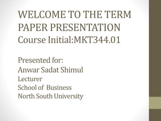 WELCOME TO THE TERM 
PAPER PRESENTATION 
Course Initial:MKT344.01 
Presented for: 
Anwar Sadat Shimul 
Lecturer 
School of Business 
North South University 
 