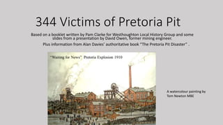 344 Victims of Pretoria Pit
Based on a booklet written by Pam Clarke for Westhoughton Local History Group and some
slides from a presentation by David Owen, former mining engineer.
Plus information from Alan Davies’ authoritative book “The Pretoria Pit Disaster” .
A watercolour painting by
Tom Newton MBE
 