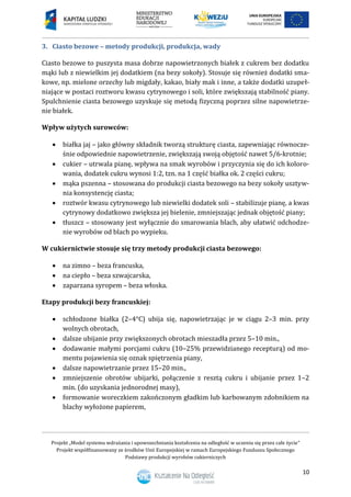 Projekt „Model systemu wdrażania i upowszechniania kształcenia na odległość w uczeniu się przez całe życie”
Projekt współfinansowany ze środków Unii Europejskiej w ramach Europejskiego Funduszu Społecznego
Podstawy produkcji wyrobów cukierniczych
10
3. Ciasto bezowe – metody produkcji, produkcja, wady
Ciasto bezowe to puszysta masa dobrze napowietrzonych białek z cukrem bez dodatku
mąki lub z niewielkim jej dodatkiem (na bezy sokoły). Stosuje się również dodatki sma-
kowe, np. mielone orzechy lub migdały, kakao, biały mak i inne, a także dodatki uzupeł-
niające w postaci roztworu kwasu cytrynowego i soli, które zwiększają stabilność piany.
Spulchnienie ciasta bezowego uzyskuje się metodą fizyczną poprzez silne napowietrze-
nie białek.
Wpływ użytych surowców:
 białka jaj – jako główny składnik tworzą strukturę ciasta, zapewniając równocze-
śnie odpowiednie napowietrzenie, zwiększają swoją objętość nawet 5/6-krotnie;
 cukier – utrwala pianę, wpływa na smak wyrobów i przyczynia się do ich koloro-
wania, dodatek cukru wynosi 1:2, tzn. na 1 część białka ok. 2 części cukru;
 mąka pszenna – stosowana do produkcji ciasta bezowego na bezy sokoły usztyw-
nia konsystencję ciasta;
 roztwór kwasu cytrynowego lub niewielki dodatek soli – stabilizuje pianę, a kwas
cytrynowy dodatkowo zwiększa jej bielenie, zmniejszając jednak objętość piany;
 tłuszcz – stosowany jest wyłącznie do smarowania blach, aby ułatwić odchodze-
nie wyrobów od blach po wypieku.
W cukiernictwie stosuje się trzy metody produkcji ciasta bezowego:
 na zimno – beza francuska,
 na ciepło – beza szwajcarska,
 zaparzana syropem – beza włoska.
Etapy produkcji bezy francuskiej:
 schłodzone białka (2–4°C) ubija się, napowietrzając je w ciągu 2–3 min. przy
wolnych obrotach,
 dalsze ubijanie przy zwiększonych obrotach mieszadła przez 5–10 min.,
 dodawanie małymi porcjami cukru (10–25% przewidzianego recepturą) od mo-
mentu pojawienia się oznak spiętrzenia piany,
 dalsze napowietrzanie przez 15–20 min.,
 zmniejszenie obrotów ubijarki, połączenie z resztą cukru i ubijanie przez 1–2
min. (do uzyskania jednorodnej masy),
 formowanie woreczkiem zakończonym gładkim lub karbowanym zdobnikiem na
blachy wyłożone papierem,
 