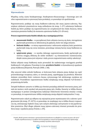 Projekt „Model systemu wdrażania i upowszechniania kształcenia na odległość w uczeniu się przez całe życie”
Projekt współfinansowany ze środków Unii Europejskiej w ramach Europejskiego Funduszu Społecznego
Podstawy produkcji wyrobów cukierniczych
1
Wprowadzenie
Wspólną cechą ciasta biszkoptowego, biszkoptowo-tłuszczowego i bezowego jest ich
silne napowietrzenie w pierwszej fazie produkcji, co powoduje ich spulchnienie.
Napowietrzeniu poddaje się masę białkowo-cukrową lub masę jajowo-cukrową. Naj-
większe zdolności pianotwórcze mają ochłodzone do temp. 1–2°C substancje białkowe
białek jaj, które poddaje się napowietrzaniu (w urządzeniach bez śladu tłuszczu, który
zmniejsza pienienie białka) do momentu spienienia białka (15–20 min).
Proces napowietrzania białek składa się z następujących faz:
 musowanie białka – w początkowej fazie ubijania tworzą się duże, nieregularne
pęcherzyki powietrza ze skłonnością do pękania, kolor nie ulega zmianie;
 bielenie białka – w miarę napowietrzania i wtłoczenia większej ilości powietrza
pęcherzyki stają się coraz mniejsze, powodując zmianę barwy masy białkowej na
białą;
 spiętrzenie piany – w wyniku dalszego napowietrzania, kiedy pęcherzyki po-
wietrza osiągną zbliżoną do siebie wielkość i są równomiernie rozmieszczone,
dzięki czemu piana jest sztywna i stała, proces napowietrzania należy zakończyć.
Dalsze ubijanie masy białkowej może prowadzić do nadmiernego rozciągania powłok
białkowych i ich pękania. Powoduje to tzw. przebicie białek i w konsekwencji opadanie
piany białkowej (Dojutrek, Pietrzyk 2000, s. 68).
Aby umocnić słabe osłonki białkowe, w końcowej fazie ubijania piany dodaje się część
przewidzianego recepturą cukru, co utrwala pianę, zapobiegając jej przebiciu. Również
dodanie niewielkiej ilości roztworu kwasu cytrynowego lub mlekowego zwiększa jej
stabilność. Prawidłowo napowietrzone białka zwiększają swoją objętość 4/5-krotnie i
przywierają do kotła.
Związki białkowe zawarte w żółtku jaj również posiadają zdolność tworzenia piany, jed-
nak nie można z nich uzyskać tak puszystej piany jak z białka. Zawarty w żółtku tłuszcz
występujący w postaci zemulgowanej wykazuje właściwości tworzenia emulsji z wodą,
co powoduje, że napowietrzane żółtka zwiększają swoją objętość maksymalnie 3 razy.
Napowietrzanie całych jaj odbywa się najczęściej przez wymieszanie ich z cukrem i pod-
grzewanie (do temp. 37–42°C), co powoduje, że znajdujący się w żółtku tłuszcz rozpusz-
cza się, zmniejszając lepkość masy, tym samym ułatwiając zatrzymanie w niej pęcherzy-
ków powietrza. Zbyt długie ubijanie masy jajowo-cukrowej również prowadzi do prze-
bicia masy i opadania piany (Tamże, s. 69).
 