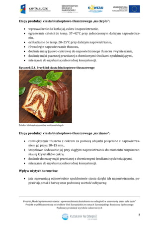 Projekt „Model systemu wdrażania i upowszechniania kształcenia na odległość w uczeniu się przez całe życie”
Projekt współfinansowany ze środków Unii Europejskiej w ramach Europejskiego Funduszu Społecznego
Podstawy produkcji wyrobów cukierniczych
8
Etapy produkcji ciasta biszkoptowo-tłuszczowego „na ciepło”:
 wprowadzenie do kotła jaj, cukru i napowietrzanie,
 ogrzewanie całości do temp. 37–42°C przy jednoczesnym dalszym napowietrza-
niu,
 ochładzanie do temp. 20–25°C przy dalszym napowietrzaniu,
 równoległe napowietrzanie tłuszczu,
 dodanie masy jajowo-cukrowej do napowietrzonego tłuszczu i wymieszanie,
 dodanie mąki pszennej przesianej z chemicznymi środkami spulchniającymi,
 mieszanie do uzyskania jednorodnej konsystencji.
Rysunek 5.4. Przykład ciasta biszkoptowo-tłuszczowego
Etapy produkcji ciasta biszkoptowo-tłuszczowego „na zimno”:
 rozmiękczenie tłuszczu z cukrem za pomocą ubijarki połączone z napowietrza-
niem go przez 10–15 min.,
 stopniowe dodawanie jaj przy ciągłym napowietrzaniu do momentu rozpuszcze-
nia się kryształków cukru,
 dodanie do masy mąki przesianej z chemicznymi środkami spulchniającymi,
 mieszanie do uzyskania jednorodnej konsystencji.
Wpływ użytych surowców:
 jaja zapewniają odpowiednie spulchnienie ciasta dzięki ich napowietrzaniu, po-
prawiają smak i barwę oraz podnoszą wartość odżywczą;
 