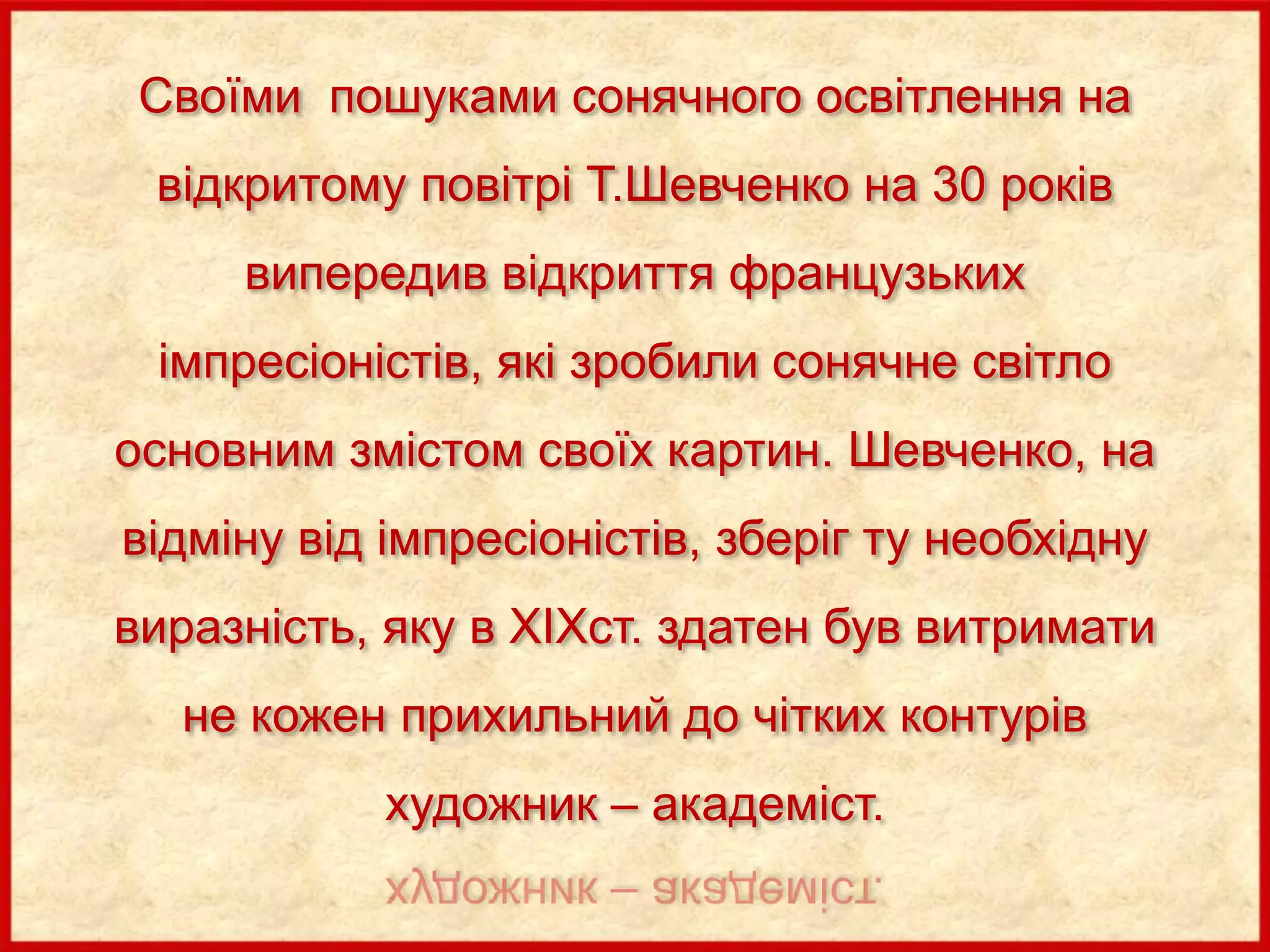 Своїми пошуками сонячного освітлення на
відкритому повітрі Т.Шевченко на 30 років
випередив відкриття французьких
імпресіоністів, які зробили сонячне світло
основним змістом своїх картин. Шевченко, на
відміну від імпресіоністів, зберіг ту необхідну
виразність, яку в XІXст. здатен був витримати
не кожен прихильний до чітких контурів
художник – академіст.
 
