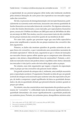 Franklin Serrano | A mudança na tendência dos preços das commodities nos anos 177 
a regularidade de seu possível pequeno efeito tenha sido totalmente encoberta 
pelas drásticas flutuações de curto prazo das expectativas nos mercados organi-zados 
das commodities. 
De fato, os processos de desregulamentação e de inovação financeiras, parti-cularmente 
na economia norte-americana, trouxeram uma imensa quantidade de 
fundos financeiros aos mercados futuros de commodities. Em algumas estimativas, 
o valor dos fundos direcionados a esses mercados, por especuladores financeiros 
puros, cresceu de 13 bilhões de dólares em 2003 para mais de 260 bilhões de dóla-res 
em março de 2008. Para muitos, essa foi a causa maior tanto da alta volatilida-de 
dos preços nominais das commodities quanto de sua tendência de alta7. 
Por outro lado, aqueles que procuram negar que uma bolha especulativa 
possa estar amplificando a recente alta nos preços nominais das commodities têm 
dois argumentos. 
Primeiro, os dados não mostram episódios de grandes acúmulos de esto-ques 
físicos de commodities, o que é considerada uma característica necessária da 
atividade especulativa8. Além do mais, argumenta-se que o volume de transações 
nos mercados futuros apenas reflete apostas que se compensam entre diferentes 
agentes e não afetam a disponibilidade física de commodities9. Portanto, a ativi-dade 
nos mercados futuros não poderia afetar o equilíbrio entre oferta e demanda 
nos mercados à vista (spot) e assim não teria efeito algum sobre os preços. 
No entanto, esses dois argumentos que negam o impacto da especulação 
sobre os preços spot das commodities não parecem muito sólidos. 
Um grande acúmulo de estoques não é, realmente, uma condição necessária 
para a especulação acontecer. O argumento é baseado na ideia de que um grande 
acúmulo de estoques seria necessário para sustentar uma alta especulativa de pre-ços, 
de modo a compensar o papel equilibrador da baixa na quantidade deman-dada 
e da alta na quantidade ofertada que presumivelmente acontece quando os 
preços spot sobem. 
No entanto, uma das características mais importantes dos produtos que cha-mamos 
de “commodities” é a dificuldade tanto de decrescer significantemente a 
quantidade demandada e de crescer significantemente a quantidade produzida 
no curtíssimo prazo. Portanto, no curtíssimo prazo, desequilíbrios mínimos entre 
7 Para a visão anterior ver POLLIN; HEINTZ (2011) e para essa última ver WRAY (2008); 
8 Esse ponto foi levantado por KRUGMAN (2008); 
9 Ver SANDERS; IRWIN (2011); 
OIKOS | Rio de Janeiro | Volume 12, n. 2 • 2013 | www.revistaoikos.org | pgs 168-198 
 