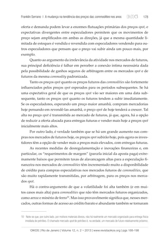 Franklin Serrano | A mudança na tendência dos preços das commodities nos anos 178 
oferta e demanda podem levar a enormes flutuações primárias dos preços spot, e 
expectativas divergentes entre especuladores permitem que os movimentos de 
preço sejam amplificados em ambas as direções, já que a mesma quantidade li-mitada 
de estoques é vendida e revendida com especuladores vendendo para ou-tros 
especuladores que pensam que o preço vai subir ainda um pouco mais, por 
exemplo. 
Quanto ao argumento da irrelevância da atividade nos mercados de futuros, 
sua principal deficiência é falhar em perceber a conexão íntima necessária dada 
pela possibilidade de ganhos seguros de arbitragem entre os mercados spot e de 
futuros da mesma commodity padronizada. 
Tanto os preços spot quanto os preços futuros das commodities são fortemente 
influenciados pelos preços spot esperados para os períodos subsequentes. Se há 
uma expectativa geral de que os preços spot vão ser maiores em uma data sub-sequente, 
tanto os preços spot quanto os futuros tendem a subir imediatamente. 
Se os especuladores, esperando um preço maior amanhã, compram mercadorias 
hoje pensando em revendê-las amanhã, o preço spot de hoje tenderá a crescer. Tal 
alta no preço spot é transmitida ao mercado de futuros, já que, agora, há a opção 
de reduzir a oferta alocada para entregas futuras e vender mais hoje a preços spot 
inicialmente mais altos. 
Por outro lado, é verdade também que se há um grande aumento nas com-pras 
nos mercados de futuros hoje, os preços spot subirão hoje, pois agora os inves-tidores 
têm a opção de vender mais a preços mais elevados, com entregas futuras. 
As recentes medidas de desregulamentação e inovações financeiras e, em 
particular, os “requerimentos de margem” (parcela inicial da aposta paga) extre-mamente 
baixos que permitem taxas de alavancagem altas para a especulação fi-nanceira 
nos mercados de commodities têm incrementado muito a disponibilidade 
de crédito para compras especulativas nos mercados futuros de commodities, que 
são muito rapidamente transmitidas, por arbitragem, para os preços nos merca-dos 
spot. 
Há o contra-argumento de que a volatilidade foi alta também (e em mui-tos 
casos mais alta) para commodities que não têm mercados futuros organizados, 
como arroz e minério de ferro10. Mas isso provavelmente significa que, nesses mer-cados, 
outras formas de acesso ao crédito barato e abundante também se tornaram 
10 Note-se que, por outro lado, por motivos materiais óbvios, não há realmente um mercado organizado para entrega física 
imediata de petróleo. O chamado mercado spot de petróleo é, na verdade, um mercado de futuro relativamente próximo; 
OIKOS | Rio de Janeiro | Volume 12, n. 2 • 2013 | www.revistaoikos.org | pgs 168-198 
 