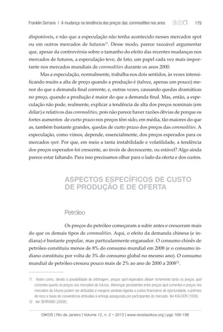 Franklin Serrano | A mudança na tendência dos preços das commodities nos anos 179 
disponíveis, e não que a especulação não tenha acontecido nesses mercados spot 
ou em outros mercados de futuros11. Desse modo, parece razoável argumentar 
que, apesar da controvérsia sobre o tamanho do efeito das recentes mudanças nos 
mercados de futuros, a especulação teve, de fato, um papel cada vez mais impor-tante 
nos mercados mundiais de commodities durante os anos 2000. 
Mas a especulação, normalmente, trabalha nos dois sentidos, às vezes intensi-ficando 
muito a alta de preço quando a produção é (talvez, apenas um pouco) me-nor 
do que a demanda final corrente, e, outras vezes, causando quedas dramáticas 
no preço, quando a produção é maior do que a demanda final. Mas, então, a espe-culação 
não pode, realmente, explicar a tendência de alta dos preços nominais (em 
dólar) e relativos das commodities, pois não parece haver razões óbvias de porque os 
fortes aumentos de curto prazo nos preços têm sido, em média, tão maiores do que 
as, também bastante grandes, quedas de curto prazo dos preços das commodities. A 
especulação, como vimos, depende, essencialmente, dos preços esperados para os 
mercados spot. Por que, em meio a tanta instabilidade e volatilidade, a tendência 
dos preços esperados foi crescente, ao invés de decrescente, ou estável? Algo ainda 
parece estar faltando. Para isso precisamos olhar para o lado da oferta e dos custos. 
ASPECTOS ESPECÍFICOS DE CUSTO 
DE PRODUÇÃO E DE OFERTA 
Petróleo 
Os preços do petróleo começaram a subir antes e cresceram mais 
do que os demais tipos de commodities. Aqui, o efeito da demanda chinesa (e in-diana) 
é bastante popular, mas particularmente enganador. O consumo chinês de 
petróleo constituiu menos de 8% do consumo mundial em 2008 (e o consumo in-diano 
constituiu por volta de 3% do consumo global no mesmo ano). O consumo 
mundial de petróleo cresceu pouco mais de 2% ao ano de 2000 a 200812. 
11 Assim como, devido à possibilidade de arbitragem, preços spot esperados afetam fortemente tanto os preços spot 
correntes quanto os preços nos mercados de futuros, diferenças persistentes entre preços spot correntes e preços nos 
mercados de futuros podem ser atribuídas a margens variáveis ligadas a custos financeiros de oportunidade, a prêmios 
de risco e taxas de conveniência atribuídas à entrega assegurada por participantes do mercado. Ver KALDOR (1939); 
12 Ver SERRANO (2008); 
OIKOS | Rio de Janeiro | Volume 12, n. 2 • 2013 | www.revistaoikos.org | pgs 168-198 
 