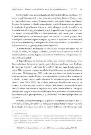 Franklin Serrano | A mudança na tendência dos preços das commodities nos anos 180 
Isso torna claro que uma explicação satisfatória da tendência de alta dos pre-ços 
do petróleo requer que levemos nossa atenção ao lado da oferta. Mas devemos 
ser claros sobre o que exatamente queremos dizer por oferta. Um dos significados 
de oferta é o custo de produção, em particular, o custo de produção dos métodos 
de produção de petróleo que têm de ser utilizados para atender à tendência da 
demanda final. Outro significado refere-se à disponibilidade de quantidades físi-cas. 
Mesmo por disponibilidade podemos entender tanto os estoques existentes 
de petróleo já produzido, quanto a capacidade produtiva corrente que permitiria 
uma rápida expansão da produção para equilibrar a demanda, ou as reservas e 
depósitos subterrâneos (ou subaquáticos) conhecidos, ou ainda a quantidade total 
de reservas físicas ou geológicas restantes no planeta. 
A oferta mundial de petróleo, no sentido dos estoques existentes, não foi 
escassa, na média, em relação à demanda, durante os anos em que os preços do 
petróleo subiram. A curva da produção mundial praticamente acompanhou a cur-va 
do consumo global. 
A disponibilidade de petróleo, no sentido das reservas conhecidas, apesar 
da popularidade da tese da crescente escassez física ou geológica e das doutrinas 
da “curva de Hubbert” e do “pico do petróleo”, não tem sido, de fato, um pro-blema. 
Não apenas as reservas mundiais de petróleo estavam substancialmente 
maiores em 2010 do que em 2000, em termos absolutos, mas, também, o que é 
mais importante, a razão de reservas comprovadas correntes sobre reservas em 
produção corrente cresceu moderadamente de uma década para a outra, de 40 
para 42, entre 2002 e 200713. Na verdade, essa superabundância de reservas de 
petróleo, juntamente com o papel crucial que o petróleo tem como bem básico uti-lizado 
direta ou indiretamente na produção de todos os outros bens, é chave para 
entendermos porque os royalties não refletem uma presumida escassez iminente 
desse recurso, mas, principalmente, o poder político e as estratégias políticas dos 
Estados14. 
Portanto, é principalmente para as políticas energéticas estratégicas dos Es-tados 
e para a oferta, em termos de restrições de capacidade produtiva e de custo 
de produção, incluindo, neste caso, os royalties habituais cobrados na operação 
13 WORLD BANK (2009); 
14 Note-se que, ao contrário do que pode parecer, o fato de o petróleo não ser escasso deve trazer preocupações am-bientais 
mais sérias, e não menos. Dado que o uso do petróleo causa muitas formas indesejáveis de poluição, sua maior 
eficiência energética e sua não escassez significam que não há razão para que suas sérias externalidades negativas 
sejam refletidas em seu preço de mercado; 
OIKOS | Rio de Janeiro | Volume 12, n. 2 • 2013 | www.revistaoikos.org | pgs 168-198 
 