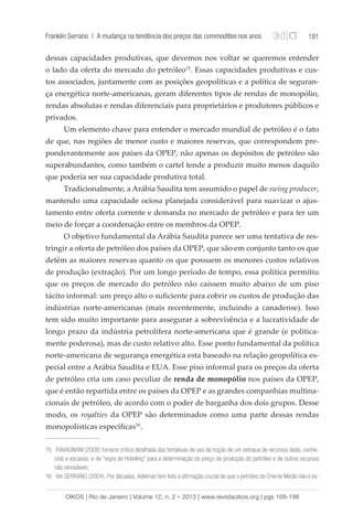 Franklin Serrano | A mudança na tendência dos preços das commodities nos anos 181 
dessas capacidades produtivas, que devemos nos voltar se queremos entender 
o lado da oferta do mercado do petróleo15. Essas capacidades produtivas e cus-tos 
associados, juntamente com as posições geopolíticas e a política de seguran-ça 
energética norte-americanas, geram diferentes tipos de rendas de monopólio, 
rendas absolutas e rendas diferenciais para proprietários e produtores públicos e 
privados. 
Um elemento chave para entender o mercado mundial de petróleo é o fato 
de que, nas regiões de menor custo e maiores reservas, que correspondem pre-ponderantemente 
aos países da OPEP, não apenas os depósitos de petróleo são 
superabundantes, como também o cartel tende a produzir muito menos daquilo 
que poderia ser sua capacidade produtiva total. 
Tradicionalmente, a Arábia Saudita tem assumido o papel de swing producer, 
mantendo uma capacidade ociosa planejada considerável para suavizar o ajus-tamento 
entre oferta corrente e demanda no mercado de petróleo e para ter um 
meio de forçar a coordenação entre os membros da OPEP. 
O objetivo fundamental da Arábia Saudita parece ser uma tentativa de res-tringir 
a oferta de petróleo dos países da OPEP, que são em conjunto tanto os que 
detêm as maiores reservas quanto os que possuem os menores custos relativos 
de produção (extração). Por um longo período de tempo, essa política permitiu 
que os preços de mercado do petróleo não caíssem muito abaixo de um piso 
tácito informal: um preço alto o suficiente para cobrir os custos de produção das 
indústrias norte-americanas (mais recentemente, incluindo a canadense). Isso 
tem sido muito importante para assegurar a sobrevivência e a lucratividade de 
longo prazo da indústria petrolífera norte-americana que é grande (e politica-mente 
poderosa), mas de custo relativo alto. Esse ponto fundamental da política 
norte-americana de segurança energética esta baseado na relação geopolítica es-pecial 
entre a Arábia Saudita e EUA. Esse piso informal para os preços da oferta 
de petróleo cria um caso peculiar de renda de monopólio nos países da OPEP, 
que é então repartida entre os países da OPEP e as grandes companhias multina-cionais 
de petróleo, de acordo com o poder de barganha dos dois grupos. Desse 
modo, os royalties da OPEP são determinados como uma parte dessas rendas 
monopolísticas específicas16. 
15 RAVAGNANI (2008) fornece crítica detalhada das tentativas de uso da noção de um estoque de recursos dado, conhe-cido 
e escasso, e da “regra de Hotelling” para a determinação do preço de produção do petróleo e de outros recursos 
não renováveis; 
16 Ver SERRANO (2004). Por décadas, Adelman tem feito a afirmação crucial de que o petróleo do Oriente Médio não é es- 
OIKOS | Rio de Janeiro | Volume 12, n. 2 • 2013 | www.revistaoikos.org | pgs 168-198 
 