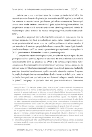Franklin Serrano | A mudança na tendência dos preços das commodities nos anos 182 
Note-se que o piso norte-americano de preço de produção inclui, além dos 
elementos usuais do custo de produção, os royalties recebidos pelos proprietários 
das reservas norte-americanas (geralmente privados e numerosos). Esses royal-ties 
são uma renda absoluta determinada pelo poder de barganha relativo dos 
proprietários em relação à indústria extrativista, uma barganha que é afetada di-retamente 
por vários aspectos da política energética governamental norte-ameri-cana17. 
Quando os preços de mercado do petróleo oscilam em torno desse piso de 
preço de produção nos EUA, a produção em outros países e regiões onde os cus-tos 
de produção (incluindo as taxas de royalties politicamente determinadas, já 
que na maioria dos casos a propriedade dos recursos subterrâneos é pública) são 
mais baixos do que nos EUA, mesmo que maiores que aqueles de outros países da 
OPEP, geram rendas diferenciais clássicas para esses países. 
O preço norte-americano de produção é, no entanto, apenas o piso do pre-ço 
de produção de petróleo. Quando a tendência da demanda mundial aumenta 
suficientemente, além da produção da OPEP e da capacidade produtiva norte- 
-americana e de outras regiões intermediárias em termos de custo, a produção de 
petróleo torna-se viável em outras regiões onde os custos de produção (incluindo 
as rendas absolutas tomadas como royalties estatais) são muito maiores. E o preço 
de produção do petróleo, nessas condições de alta demanda, é dado pelo custo de 
produção da capacidade produtiva que tem de ser ativada para atender à deman-da 
global18. Esse preço de produção mais alto gera maiores rendas diferenciais 
casso (ADELMAN (2004); ADELMAN; WATKINS (2008)). RONCAGLIA (2003) forneceu uma análise muito interessante 
do relacionamento entre os membros da OPEP, as grandes companhias petrolíferas e os EUA, mas, infelizmente, seu 
argumento de que essa relação poderia ser vista como um caso de “oligopólio trilateral” obscurece certos pontos. Pri-meiramente, 
não há, na teoria clássica da concorrência, o conceito de oligopólio, pois é o grau de mobilidade de capital 
e não o número de firmas que é a medida relevante para o grau de concorrência. Segundo, e mais importante, a ideia de 
oligopólio trilateral leva a um entendimento equivocado do comportamento aparentemente intrigante da Arábia Saudita 
que reflete o relacionamento especial que esse país tem com os EUA e que, consequentemente, não é resultado de uma 
noção autônoma de interesse nacional saudita. RUTLEDGE (2003) deu atenção à questão crucial da coordenação entre 
a OPEP e os EUA para impedir que o preço do petróleo caia abaixo do piso do “preço de oferta norte-americano”; 
17 Como demonstrado por RAVAGNANI; PICCIONI (2001) e RAVAGNANI (2008). FRATINI (2009) chama à atenção para o 
fato de que a renda absoluta, que deve ser vista como dada como uma fração da produção bruta ou do valor da produ-ção, 
não é o mesmo que a renda de monopólio (que aparece, do nosso ponto de vista, como a diferença entre um preço 
exogenamente determinado e o custo de produção). Para uma excelente discussão sobre os diferentes tipos de renda 
na abordagem clássica (tanto nova quanto antiga) do excedente, ver FRATINI (2008); 
18 Tanto SCHEFOLD (2001) quanto KURZ; SALVADORI (2009) deram atenção à importância das restrições da capacidade 
produtiva na extração de minerais como uma importante precondição para o uso da teoria da renda diferencial nos casos 
de recursos não renováveis; 
OIKOS | Rio de Janeiro | Volume 12, n. 2 • 2013 | www.revistaoikos.org | pgs 168-198 
 