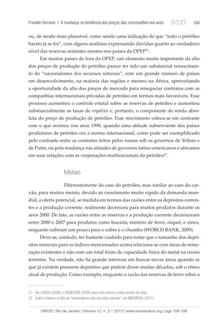 Franklin Serrano | A mudança na tendência dos preços das commodities nos anos 184 
ou, de modo mais plausível, como sendo uma indicação de que “todo o petróleo 
barato já se foi”, com alguns analistas expressando dúvidas quanto ao verdadeiro 
nível das reservas restantes mesmo nos países da OPEP21. 
Em muitos países de fora da OPEP, um elemento muito importante da alta 
dos preços de produção do petróleo parece ter sido um substancial renascimen-to 
do “nacionalismo dos recursos naturais”, com um grande número de países 
em desenvolvimento, na maioria das regiões e mesmo na África, aproveitando 
a oportunidade da alta dos preços de mercado para renegociar contratos com as 
companhias internacionais privadas de petróleo em termos mais favoráveis. Esse 
processo aumentou o controle estatal sobre as reservas de petróleo e aumentou 
substancialmente as taxas de royalties e, portanto, o componente de renda abso-luta 
do preço de produção de petróleo. Esse movimento coloca-se em contraste 
com o que ocorreu nos anos 1990, quando uma atitude subserviente dos países 
produtores de petróleo era a norma internacional, como pode ser exemplificado 
pelo contraste entre os contratos feitos pelos russos sob os governos de Yeltsin e 
de Putin, ou pela mudança nas atitudes de governos latino-americanos e africanos 
em suas relações com as corporações multinacionais do petróleo22. 
Metais 
Diferentemente do caso do petróleo, mas similar ao caso do car-vão, 
para muitos metais, devido ao crescimento muito rápido da demanda mun-dial, 
a oferta potencial, se medida em termos das razões entre os depósitos corren-tes 
e a produção corrente, realmente decresceu para muitos produtos durante os 
anos 2000. De fato, as razões entre as reservas e a produção corrente decresceram 
entre 2000 e 2007 para produtos como bauxita, minério de ferro, níquel, e zinco, 
enquanto subiram um pouco para o cobre e o chumbo (WORLD BANK, 2009). 
Deve-se, contudo, ter bastante cuidado para notar que o tamanho dos depó-sitos 
minerais para os índices mencionados acima relaciona-se com áreas de mine-ração 
existentes e não com um total finito de capacidade física do metal na crosta 
terrestre. Na verdade, não há grande interesse em buscar novas áreas quando as 
que já existem possuem depósitos que podem durar muitas décadas, sob o ritmo 
atual de produção. Como exemplo, enquanto a razão das reservas de ferro sobre a 
21 Ver LYNCH (2006) e DAVIDSON (2008) para uma crítica a estes pontos de vista; 
22 Sobre a baixa e a alta do “nacionalismo dos recursos naturais”, ver MEDEIROS (2011); 
OIKOS | Rio de Janeiro | Volume 12, n. 2 • 2013 | www.revistaoikos.org | pgs 168-198 
 