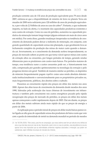 Franklin Serrano | A mudança na tendência dos preços das commodities nos anos 185 
produção corrente caiu de 132 anos de produção equivalente para 79 anos desde 
2007, estimou-se que a disponibilidade de minério de ferro no planeta Terra em 
meados de 2000 seria suficiente para 120 milhões de anos de produção equivalen-te, 
e por volta de 2,5 bilhões de anos no caso do cobre23. Portanto, o que realmente 
importa, no lado da oferta, é o montante das capacidades produtivas existentes e 
seus custos de extração. Como no caso do petróleo, aumentos na capacidade pro-dutiva 
da mineração tomam longo tempo (alguns estimam em mais de cinco anos 
em média). Por conta disso, grandes mudanças inesperadas na tendência de cres-cimento 
da demanda podem deixar a indústria de mineração, em conjunto, com 
grande quantidade de capacidade ociosa não planejada, o que geralmente leva ao 
fechamento completo da produção das minas de maior custo quando a deman-da 
cai. Inversamente, se o crescimento da demanda acelera inesperadamente, os 
preços de mercado sobem ao ponto em que torna viável operar minas com custos 
de extração altos ou crescentes, por longos períodos de tempo, gerando rendas 
diferenciais para os produtores com custos mais baixos. Por períodos maiores de 
tempo, essa tendência rumo a custos crescentes pode ser, e historicamente tem 
sido, compensada por grandes aprimoramentos na tecnologia da extração e pelo 
progresso técnico em geral. Também de maneira similar ao petróleo, os depósitos 
de minerais frequentemente pagam royalties como uma renda absoluta determi-nada 
institucionalmente e convencionalmente para os proprietários privados ou, 
mais frequentemente, públicos, dos direitos sobre o subsolo. 
Passemos ao crescimento rápido dos preços em dólar dos metais nos anos 
2000. Apesar das altas taxas de crescimento da demanda desde meados dos anos 
1990, lideradas pela aceleração das taxas chinesas de investimento em infraes-trutura 
e também pelo crescimento nos custos energéticos puxado pela rápida 
recuperação dos preços de mercado do petróleo, os preços em dólar dos metais 
apenas começaram a subir rapidamente depois de 2003. Daí em diante, os preços 
em dólar dos metais subiram ainda mais rápido do que os preços de energia a 
partir de 2006. 
A explicação para o período inicial de preços em dólar muito baixos parece es-tar 
ligada ao alto grau de capacidade ociosa dos produtores de baixo custo que veio 
com a queda da intensidade de metal na demanda mundial no período de meados 
23 Ver TILTON (2009). Tilton coloca, para fins de comparação, que nosso sistema solar tem por volta de cinco bilhões de 
anos e que não deve durar por mais de dez. Novamente, assim como no caso do petróleo, essa abundância do recurso 
apenas torna mais improvável que as externalidades ambientais negativas associadas à mineração, que podem ser 
substanciais, sejam refletidas nos preços de mercado dos minerais; 
OIKOS | Rio de Janeiro | Volume 12, n. 2 • 2013 | www.revistaoikos.org | pgs 168-198 
 