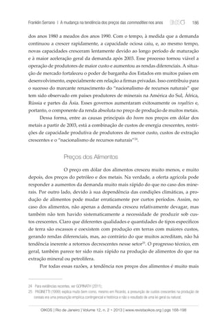 Franklin Serrano | A mudança na tendência dos preços das commodities nos anos 186 
dos anos 1980 a meados dos anos 1990. Com o tempo, à medida que a demanda 
continuou a crescer rapidamente, a capacidade ociosa caiu, e, ao mesmo tempo, 
novas capacidades cresceram lentamente devido ao longo período de maturação 
e à maior aceleração geral da demanda após 2003. Esse processo tornou viável a 
operação de produtores de maior custo e aumentou as rendas diferenciais. A situa-ção 
de mercado fortaleceu o poder de barganha dos Estados em muitos países em 
desenvolvimento, especialmente em relação a firmas privadas. Isso contribuiu para 
o sucesso do marcante renascimento do “nacionalismo de recursos naturais” que 
tem sido observado em países produtores de minerais na América do Sul, África, 
Rússia e partes da Ásia. Esses governos aumentaram exitosamente os royalties e, 
portanto, o componente da renda absoluta no preço de produção de muitos metais. 
Dessa forma, entre as causas principais do boom nos preços em dólar dos 
metais a partir de 2003, está a combinação de custos de energia crescentes, restri-ções 
de capacidade produtiva de produtores de menor custo, custos de extração 
crescentes e o “nacionalismo de recursos naturais”24. 
Preços dos Alimentos 
O preço em dólar dos alimentos cresceu muito menos, e muito 
depois, dos preços do petróleo e dos metais. Na verdade, a oferta agrícola pode 
responder a aumentos da demanda muito mais rápido do que no caso dos mine-rais. 
Por outro lado, devido à sua dependência das condições climáticas, a pro-dução 
de alimentos pode mudar erraticamente por curtos períodos. Assim, no 
caso dos alimentos, não apenas a demanda cresceu relativamente devagar, mas 
também não tem havido sistematicamente a necessidade de produzir sob cus-tos 
crescentes. Claro que diferentes qualidades e quantidades de tipos específicos 
de terra são escassos e coexistem com produção em terras com maiores custos, 
gerando rendas diferenciais, mas, ao contrário do que muitos acreditam, não há 
tendência inerente a retornos decrescentes nesse setor25. O progresso técnico, em 
geral, também parece ter sido mais rápido na produção de alimentos do que na 
extração mineral ou petrolífera. 
Por todas essas razões, a tendência nos preços dos alimentos é muito mais 
24 Para evidências recentes, ver GOPINATH (2011); 
25 PASINETTI (1999) explica muito bem como, mesmo em Ricardo, a presunção de custos crescentes na produção de 
cereais era uma presunção empírica contingencial e histórica e não o resultado de uma lei geral ou natural; 
OIKOS | Rio de Janeiro | Volume 12, n. 2 • 2013 | www.revistaoikos.org | pgs 168-198 
 
