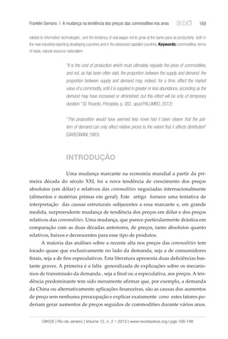 Franklin Serrano | A mudança na tendência dos preços das commodities nos anos 169 
related to information technologies ; and the tendency of real wages not to grow at the same pace as productivity both in 
the new industrial exporting developing countries and in the advanced capitalist countries. Keywords: commodities, terms 
of trade, natural resource nationalism 
“It is the cost of production which must ultimately regulate the price of commodities, 
and not, as has been often said, the proportion between the supply and demand: the 
proportion between supply and demand may, indeed, for a time, affect the market 
value of a commodity, until it is supplied in greater or less abundance, according as the 
demand may have increased or diminished; but this effect will be only of temporary 
duration.” (D. Ricardo, Principles, p. 382, apud PALUMBO, 2012) 
“This proposition would have seemed less novel had it been clearer that the pat-tern 
of demand can only affect relative prices to the extent that it affects distribution” 
(GAREGNANI,1983) 
INTRODUÇÃO 
Uma mudança marcante na economia mundial a partir da pri-meira 
década do século XXI, foi a nova tendência de crescimento dos preços 
absolutos (em dólar) e relativos das commodities negociadas internacionalmente 
(alimentos e matérias primas em geral). Este artigo fornece uma tentativa de 
interpretação das causas estruturais subjacentes a essa marcante e, em grande 
medida, surpreendente mudança de tendência dos preços em dólar e dos preços 
relativos das commodities. Uma mudança, que parece particularmente drástica em 
comparação com as duas décadas anteriores, de preços, tanto absolutos quanto 
relativos, baixos e decrescentes para esse tipo de produtos. 
A maioria das análises sobre a recente alta nos preços das commodities tem 
focado quase que exclusivamente no lado da demanda, seja a de consumidores 
finais, seja a de fins especulativos. Esta literatura apresenta duas deficiências bas-tante 
graves. A primeira é a falta generalizada de explicações sobre os mecanis-mos 
de transmissão da demanda , seja a final ou a especulativa, aos preços. A ten-dência 
predominante tem sido meramente afirmar que, por exemplo, a demanda 
da China ou alternativamente aplicações financeiras, são as causas dos aumentos 
de preço sem nenhuma preocupação e explicar exatamente como estes fatores po-deriam 
gerar aumentos de preços seguidos de commodities durante vários anos. 
OIKOS | Rio de Janeiro | Volume 12, n. 2 • 2013 | www.revistaoikos.org | pgs 168-198 
 