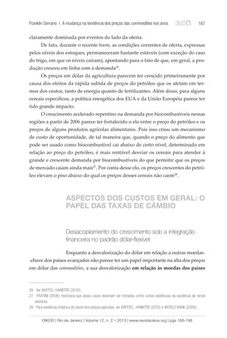 Franklin Serrano | A mudança na tendência dos preços das commodities nos anos 187 
claramente dominada por eventos do lado da oferta. 
De fato, durante o recente boom, as condições correntes de oferta, expressas 
pelos níveis dos estoques, permaneceram bastante estáveis (com exceção do caso 
do trigo, em que os níveis caíram), apontando para o fato de que, em geral, a pro-dução 
cresceu em linha com a demanda26. 
Os preços em dólar da agricultura parecem ter crescido primeiramente por 
causa dos efeitos da rápida subida de preços do petróleo que os afetam em ter-mos 
dos custos, tanto de energia quanto de fertilizantes. Além disso, para alguns 
cereais específicos, a política energética dos EUA e da União Européia parece ter 
tido grande impacto. 
O crescimento acelerado repentino na demanda por biocombustíveis nessas 
regiões a partir de 2006 parece ter fortalecido o elo entre o preço do petróleo e os 
preços de alguns produtos agrícolas alimentares. Pois isso criou um mecanismo 
de custo de oportunidade, de tal maneira que, quando o preço do alimento que 
pode ser usado como biocombustível cai abaixo de certo nível, determinado em 
relação ao preço do petróleo, é mais rentável desviar os cereais para atender à 
grande e crescente demanda por biocombustíveis do que permitir que os preços 
de mercado caiam ainda mais27. Por conta desse elo, os preços crescentes do petró-leo 
elevam o piso abaixo do qual os preços desses cereais não caem28. 
ASPECTOS DOS CUSTOS EM GERAL: O 
PAPEL DAS TAXAS DE CÂMBIO 
Desacoplamento do crescimento sob a integração 
financeira no padrão dólar-flexível 
Enquanto a desvalorização do dólar em relação a outras moedas- 
-chave dos países avançados não parece ter um papel importante na alta dos preços 
em dólar das commodities, a sua desvalorização em relação às moedas dos países 
26 Ver BAFFES; HANIOTIS (2010); 
27 FRATINI (2008) menciona que esses casos deveriam ser tomados como outras evidências da existência de renda 
absoluta. 
28 Para evidência empírica do boom dos preços agrícolas, ver BAFFES;, HANIOTIS (2010) e WORLD BANK (2009); 
OIKOS | Rio de Janeiro | Volume 12, n. 2 • 2013 | www.revistaoikos.org | pgs 168-198 
 