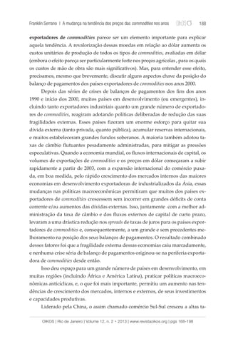 Franklin Serrano | A mudança na tendência dos preços das commodities nos anos 188 
exportadores de commodities parece ser um elemento importante para explicar 
aquela tendência. A revalorização dessas moedas em relação ao dólar aumenta os 
custos unitários de produção de todos os tipos de commodities, avaliadas em dólar 
(embora o efeito pareça ser particularmente forte nos preços agrícolas , para os quais 
os custos de mão de obra são mais significativos). Mas, para entender esse efeito, 
precisamos, mesmo que brevemente, discutir alguns aspectos chave da posição do 
balanço de pagamentos dos países exportadores de commodities nos anos 2000. 
Depois das séries de crises de balanços de pagamentos dos fins dos anos 
1990 e início dos 2000, muitos países em desenvolvimento (ou emergentes), in-cluindo 
tanto exportadores industriais quanto um grande número de exportado-res 
de commodities, reagiram adotando políticas deliberadas de redução das suas 
fragilidades externas. Esses países fizeram um enorme esforço para quitar sua 
dívida externa (tanto privada, quanto pública), acumular reservas internacionais, 
e muitos estabeleceram grandes fundos soberanos. A maioria também adotou ta-xas 
de câmbio flutuantes pesadamente administradas, para mitigar as pressões 
especulativas. Quando a economia mundial, os fluxos internacionais de capital, os 
volumes de exportações de commodities e os preços em dólar começaram a subir 
rapidamente a partir de 2003, com a expansão internacional do comércio puxa-da, 
em boa medida, pelo rápido crescimento dos mercados internos das maiores 
economias em desenvolvimento exportadoras de industrializados da Ásia, essas 
mudanças nas políticas macroeconômicas permitiram que muitos dos países ex-portadores 
de commodities crescessem sem incorrer em grandes déficits de conta 
corrente e/ou aumentos das dívidas externas. Isso, juntamente com a melhor ad-ministração 
da taxa de câmbio e dos fluxos externos de capital de curto prazo, 
levaram a uma drástica redução nos spreads de taxas de juros para os países expor-tadores 
de commodities e, consequentemente, a um grande e sem precedentes me-lhoramento 
na posição dos seus balanços de pagamentos. O resultado combinado 
desses fatores foi que a fragilidade externa dessas economias caiu marcadamente, 
e nenhuma crise séria de balanço de pagamentos originou-se na periferia exporta-dora 
de commodities desde então. 
Isso deu espaço para um grande número de países em desenvolvimento, em 
muitas regiões (incluindo África e América Latina), praticar políticas macroeco-nômicas 
anticíclicas, e, o que foi mais importante, permitiu um aumento nas ten-dências 
de crescimento dos mercados, internos e externos, de seus investimentos 
e capacidades produtivas. 
Liderado pela China, o assim chamado comércio Sul-Sul cresceu a altas ta- 
OIKOS | Rio de Janeiro | Volume 12, n. 2 • 2013 | www.revistaoikos.org | pgs 168-198 
 