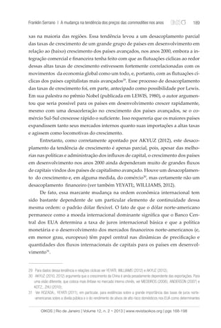 Franklin Serrano | A mudança na tendência dos preços das commodities nos anos 189 
xas na maioria das regiões. Essa tendência levou a um desacoplamento parcial 
das taxas de crescimento de um grande grupo de países em desenvolvimento em 
relação ao (baixo) crescimento dos países avançados, nos anos 2000, embora a in-tegração 
comercial e financeira tenha feito com que as flutuações cíclicas ao redor 
dessas altas taxas de crescimento estivessem fortemente correlacionadas com os 
movimentos da economia global como um todo, e, portanto, com as flutuações cí-clicas 
dos países capitalistas mais avançados29. Esse processo de desacoplamento 
das taxas de crescimento foi, em parte, antecipado como possibilidade por Lewis. 
Em sua palestra no prêmio Nobel (publicada em LEWIS, 1980), o autor argumen-tou 
que seria possível para os países em desenvolvimento crescer rapidamente, 
mesmo com uma desaceleração no crescimento dos países avançados, se o co-mércio 
Sul-Sul crescesse rápido o suficiente. Isso requereria que os maiores países 
expandissem tanto seus mercados internos quanto suas importações a altas taxas 
e agissem como locomotivas do crescimento. 
Entretanto, como corretamente apontado por AKYUZ (2012), este desaco-plamento 
da tendência de crescimento é apenas parcial, pois, apesar das melho-rias 
nas políticas e administração dos influxos de capital, o crescimento dos países 
em desenvolvimento nos anos 2000 ainda dependeram muito de grandes fluxos 
de capitais vindos dos países de capitalismo avançado. Houve um desacoplamen-to 
do crescimento e, em alguma medida, do comércio30, mas certamente não um 
desacoplamento financeiro (ver também YEYATI;, WILLIAMS, 2012). 
De fato, essa marcante mudança na ordem econômica internacional tem 
sido bastante dependente de um particular elemento de continuidade dessa 
mesma ordem: o padrão dólar flexível. O fato de que o dólar norte-americano 
permanece como a moeda internacional dominante significa que o Banco Cen-tral 
dos EUA determina a taxa de juros internacional básica e que a política 
monetária e o desenvolvimento dos mercados financeiros norte-americanos (e, 
em menor grau, europeus) têm papel central nas dinâmicas de precificação e 
quantidades dos fluxos internacionais de capitais para os países em desenvol-vimento31. 
29 Para dados dessa tendência e relações cíclicas ver YEYATI; WILLIAMS (2012) e AKYUZ (2012); 
30 AKYUZ (2010, 2012) argumenta que o crescimento da China é ainda pesadamente dependente das exportações. Para 
uma visão diferente, que coloca mais ênfase no mercado interno chinês, ver MEDEIROS (2006), ANDERSON (2007) e 
KOTZ;, ZHU (2010); 
31 Ver ROZADA;, YEYATI (2011), em particular, para evidências sobre a grande importância das taxas de juros norte- 
-americanas sobre a dívida pública e o do rendimento de ativos de alto risco domésticos nos EUA como determinantes 
OIKOS | Rio de Janeiro | Volume 12, n. 2 • 2013 | www.revistaoikos.org | pgs 168-198 
 