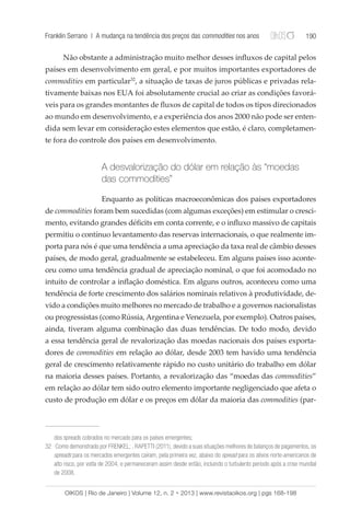 Franklin Serrano | A mudança na tendência dos preços das commodities nos anos 190 
Não obstante a administração muito melhor desses influxos de capital pelos 
países em desenvolvimento em geral, e por muitos importantes exportadores de 
commodities em particular32, a situação de taxas de juros públicas e privadas rela-tivamente 
baixas nos EUA foi absolutamente crucial ao criar as condições favorá-veis 
para os grandes montantes de fluxos de capital de todos os tipos direcionados 
ao mundo em desenvolvimento, e a experiência dos anos 2000 não pode ser enten-dida 
sem levar em consideração estes elementos que estão, é claro, completamen-te 
fora do controle dos países em desenvolvimento. 
A desvalorização do dólar em relação às “moedas 
das commodities” 
Enquanto as políticas macroeconômicas dos países exportadores 
de commodities foram bem sucedidas (com algumas exceções) em estimular o cresci-mento, 
evitando grandes déficits em conta corrente, e o influxo massivo de capitais 
permitiu o contínuo levantamento das reservas internacionais, o que realmente im-porta 
para nós é que uma tendência a uma apreciação da taxa real de câmbio desses 
países, de modo geral, gradualmente se estabeleceu. Em alguns países isso aconte-ceu 
como uma tendência gradual de apreciação nominal, o que foi acomodado no 
intuito de controlar a inflação doméstica. Em alguns outros, aconteceu como uma 
tendência de forte crescimento dos salários nominais relativos à produtividade, de-vido 
a condições muito melhores no mercado de trabalho e a governos nacionalistas 
ou progressistas (como Rússia, Argentina e Venezuela, por exemplo). Outros países, 
ainda, tiveram alguma combinação das duas tendências. De todo modo, devido 
a essa tendência geral de revalorização das moedas nacionais dos países exporta-dores 
de commodities em relação ao dólar, desde 2003 tem havido uma tendência 
geral de crescimento relativamente rápido no custo unitário do trabalho em dólar 
na maioria desses países. Portanto, a revalorização das “moedas das commodities” 
em relação ao dólar tem sido outro elemento importante negligenciado que afeta o 
custo de produção em dólar e os preços em dólar da maioria das commodities (par-dos 
spreads cobrados no mercado para os países emergentes; 
32 Como demonstrado por FRENKEL; , RAPETTI (2011), devido a suas situações melhores de balanços de pagamentos, os 
spreads para os mercados emergentes caíram, pela primeira vez, abaixo do spread para os ativos norte-americanos de 
alto risco, por volta de 2004, e permaneceram assim desde então, incluindo o turbulento período após a crise mundial 
de 2008. 
OIKOS | Rio de Janeiro | Volume 12, n. 2 • 2013 | www.revistaoikos.org | pgs 168-198 
 