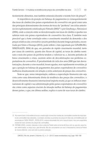 Franklin Serrano | A mudança na tendência dos preços das commodities nos anos 191 
ticularmente alimentos, mas também minerais) durante o recente boom de preços33. 
A importância da posição em balança de pagamentos (e consequentemente 
das taxas de câmbio) dos países exportadores de commodities em geral como uma 
das principais determinantes dos termos de troca da “periferia” em ciclos anterio-res 
foi explicitamente enfatizada por Patnaik (2002)34 e por Ginzburg e, Simonazzi 
(2004), onde a conexão entre as desvalorizações nas taxas de câmbio e quedas nos 
salários reais nos países exportadores de commodities fica clara. É também mais 
provável que a forte correlação entre o crescimento mundial da demanda e dos 
preços relativos das commodities (exceto petróleo) durante longos períodos, encon-trada 
por Erten e Ocampo (2012), pode refletir o fato (apontado por GINZBURG; 
SIMONAZZI, 2004) de que, em períodos de rápido crescimento mundial, tanto 
por causa do comércio, quanto dos fluxos de capital, as taxas de câmbio nomi-nais 
e reais dos países da periferia tendem a valorizar-se, e, durante períodos de 
baixo crescimento e crises, ocorrem séries de desvalorizações nas periferias ex-portadoras 
de commodities. É peculiaridade do ciclo dos anos 2000 que tais desva-lorizações, 
durante a crise mundial, foram agudas, mas rapidamente revertidas, já 
que a posição no balanço de pagamentos dos países exportadores de commodities 
melhorou drasticamente em relação a ciclos anteriores de preços das commodities. 
Note-se que, nessa interpretação, embora a especulação financeira não seja 
vista como uma determinante direta da tendência dos preços das commodities, o 
desenvolvimento financeiro internacional importa muito, já que os influxos inter-nacionais 
de capital e sua administração pelos países exportadores de commodities 
são vistos como aspectos cruciais da situação melhor do balanço de pagamentos 
desses países, o que, em última análise, explica o curso de suas taxas de câmbio. 
33 No recente boom, forte evidência de que a revalorização nominal das moedas das commodities (moedas dos exportado-res 
de commodities mais relevantes), na verdade, precedeu os aumentos nos preços em dólar das commodities pode ser 
encontrada em CHEN; ROGOFF;, ROSSI (2010), embora interpretada não como causa do boom, mas como expectativa 
racional de futuro aumento dos preços das commodities; 
34 PATNAIK (2002), contudo, interpreta e critica a visão de Prebish sobre os termos de troca como se, para ele, esses fos-sem 
determinados, no longo prazo, pela demanda. Nós não concordamos com isso e interpretamos a teoria de Prebish 
de maneira diferente, como será visto na próxima subseção; 
OIKOS | Rio de Janeiro | Volume 12, n. 2 • 2013 | www.revistaoikos.org | pgs 168-198 
 