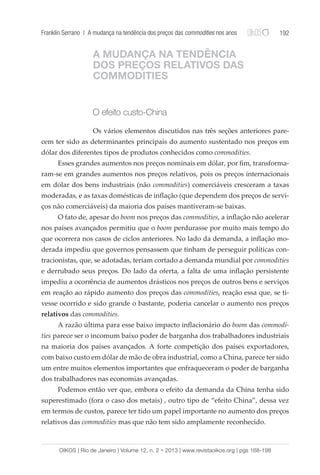 Franklin Serrano | A mudança na tendência dos preços das commodities nos anos 192 
A MUDANÇA NA TENDÊNCIA 
DOS PREÇOS RELATIVOS DAS 
COMMODITIES 
O efeito custo-China 
Os vários elementos discutidos nas três seções anteriores pare-cem 
ter sido as determinantes principais do aumento sustentado nos preços em 
dólar dos diferentes tipos de produtos conhecidos como commodities. 
Esses grandes aumentos nos preços nominais em dólar, por fim, transforma-ram- 
se em grandes aumentos nos preços relativos, pois os preços internacionais 
em dólar dos bens industriais (não commodities) comerciáveis cresceram a taxas 
moderadas, e as taxas domésticas de inflação (que dependem dos preços de servi-ços 
não comerciáveis) da maioria dos países mantiveram-se baixas. 
O fato de, apesar do boom nos preços das commodities, a inflação não acelerar 
nos países avançados permitiu que o boom perdurasse por muito mais tempo do 
que ocorrera nos casos de ciclos anteriores. No lado da demanda, a inflação mo-derada 
impediu que governos pensassem que tinham de perseguir políticas con-tracionistas, 
que, se adotadas, teriam cortado a demanda mundial por commodities 
e derrubado seus preços. Do lado da oferta, a falta de uma inflação persistente 
impediu a ocorrência de aumentos drásticos nos preços de outros bens e serviços 
em reação ao rápido aumento dos preços das commodities, reação essa que, se ti-vesse 
ocorrido e sido grande o bastante, poderia cancelar o aumento nos preços 
relativos das commodities. 
A razão última para esse baixo impacto inflacionário do boom das commodi-ties 
parece ser o incomum baixo poder de barganha dos trabalhadores industriais 
na maioria dos países avançados. A forte competição dos países exportadores, 
com baixo custo em dólar de mão de obra industrial, como a China, parece ter sido 
um entre muitos elementos importantes que enfraqueceram o poder de barganha 
dos trabalhadores nas economias avançadas. 
Podemos então ver que, embora o efeito da demanda da China tenha sido 
superestimado (fora o caso dos metais) , outro tipo de “efeito China”, dessa vez 
em termos de custos, parece ter tido um papel importante no aumento dos preços 
relativos das commodities mas que não tem sido amplamente reconhecido. 
OIKOS | Rio de Janeiro | Volume 12, n. 2 • 2013 | www.revistaoikos.org | pgs 168-198 
 