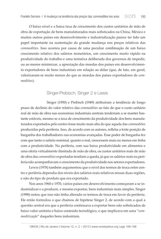 Franklin Serrano | A mudança na tendência dos preços das commodities nos anos 193 
O baixo nível e a baixa taxa de crescimento dos custos unitários de mão de 
obra de exportação de bens manufaturados mais sofisticados na China, México e 
muitos outros países em desenvolvimento e industrialização parece ter tido um 
papel importante na sustentação da grande mudança nos preços relativos das 
commodities. Isso ocorreu por causa de uma peculiar combinação de um baixo 
crescimento relativo dos salários monetários, um crescimento muito rápido na 
produtividade do trabalho e uma tentativa deliberada dos governos de impedir, 
ou ao menos minimizar, a apreciação das moedas dos países em desenvolvimen-to 
exportadores de bens industriais em relação ao dólar (que, de fato, em geral, 
valorizaram-se muito menos do que as moedas dos países exportadores de com-modities). 
Singer-Prebisch, Singer 2 e Lewis 
Singer (1950) e Prebisch (1949) atribuíram a tendência de longo 
prazo de declínio do valor relativo das commodities ao fato de que o custo unitário 
real de mão de obra nas economias industriais centrais tenderiam a se manter bas-tante 
estáveis, mesmo se a taxa de crescimento da produtividade dos bens manufa-turados 
exportados pelo centro fosse muito mais alta do que aquela das commodities 
produzidas pela periferia. Isso, de acordo com os autores, refletia a forte posição de 
barganha dos trabalhadores nas economias avançadas. Esse poder de barganha fez 
com que tanto o salário nominal, quanto o real, crescessem mais ou menos em linha 
com a produtividade. Na periferia, com sua baixa produtividade em alimentos e 
uma oferta virtualmente ilimitada de mão de obra, os custos unitários reais de mão 
de obra das commodities exportadas tendiam a queda, já que os salários reais na peri-feria 
não acompanhavam o crescimento da produtividade nos setores exportadores. 
Lewis (1978) também argumentou que o nível dos termos de troca entre cen-tro 
e periferia dependia dos níveis dos salários reais relativos nessas duas regiões, 
e não do tipo de produto que era exportado. 
Nos anos 1960 e 1970, vários países em desenvolvimento começaram a se in-dustrializar 
e a produzir, e mesmo exportar, bens industriais mais simples. Singer 
(1998) notou que isso não tinha alterado os termos de troca em favor da periferia. 
Ele então formulou o que chamou de hipótese Singer 2, de acordo com a qual a 
questão central era que a periferia continuava a exportar bens não sofisticados de 
baixo valor unitário e baixo conteúdo tecnológico, o que implicava em uma “com-moditização” 
daqueles bens industriais. 
OIKOS | Rio de Janeiro | Volume 12, n. 2 • 2013 | www.revistaoikos.org | pgs 168-198 
 