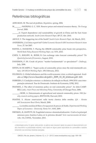 Franklin Serrano | A mudança na tendência dos preços das commodities nos anos 195 
Referências bibliográficas 
ADELMAN, M. The real oil problem. Regulation, spring, 2004. 
M_______.; WATKINS, G. C. XXX. Reserve prices and mineral resource theory. The Energy 
Journal, 2008. 
_______U. Export dependence and sustainability of growth in China and the East Asian 
production network. South Centre Research Paper, RP 27, Abr. 2010. 
AKYUZ, Y. The staggering rise of the South? South Centre Research Paper, 44, March, 2012. 
ANDERSON, J. Is China export-led? Global Economic Research UBS Investment Research Asian 
Focus, 27, Set 2007. 
BAFFES, J.; HANIOTIS, T. Placing the 2006/08 commodity price boom into perspective,. 
World Bank Policy Research Working Paper, no. 5371, 2010. 
CHEN, Y.; ROGOFF, K.; ROSSI, B. Can exchange rates forecast commodity prices? The 
Quarterly Journal of Economics, August, 2010. 
DAVIDSON, P. XX. Crude oil prices: “market fundamentals” or speculation?”. Challenge, 
July, 2008. 
ERTEN, B; OCAMPO, J. “Super-cycles of commodity prices since the mid-nineteenth cen-tury. 
UN DESA Working Paper, 109, February, 2012. 
FELDMAN, G. Global imbalances and the world economic crisis: a critical appraisal. Avail-able 
at: http://www.boeckler.de/pdf/v_2009_10_30_feldman.pdf. 2009. 
FERREIRA, S. Condições externas e a dinâmica da inflação no Brasil, 1994-2010: uma inter-pretação 
estrutural. Tese de Doutorado. Instituto de Economia, UFRJ, 2012. 
FRANKEL, J. The effect of monetary policy on real commodity prices”. In: John CAMP-BELL 
(ed.). Asset Prices and Monetary Policy. University of Chicago Press, 2006. 
_______.; ROSE, A. Determinants of agricultural and mineral commodity prices. HKS fac-ulty 
research working papers, RWP10-038, Harvard, 2010. 
FRATINI, S. Alcune osservazioni sulla teoria classica della rendita. QA - Rivista 
dell’Associazione Rossi-Doria, March, 2008. 
_______. La rendita assoluta di Marx e le equazioni di prezzo di Sraffa. Departmental Working 
Papers of Economics - University ‘Roma Tre’, 0105, 2009. 
FRENKEL, R.; RAPETTI, M. Fragilidad externa o desindustrialización : Cuál es la principal 
amenaza para América Latina en la próxima década? Serie macroeconomía del desar-rollo, 
116, CEPAL, November, 2011. 
a interpretação acima. Em geral, neste período, os salários reais cresceram rápido nos países em desenvolvimento com 
alto crescimento na produtividade industrial, muito rápido em alguns países exportadores de commodities e bastante 
lentamente nas economias industriais avançadas; 
OIKOS | Rio de Janeiro | Volume 12, n. 2 • 2013 | www.revistaoikos.org | pgs 168-198 
 