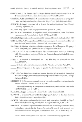 Franklin Serrano | A mudança na tendência dos preços das commodities nos anos 196 
GAREGNANI, P. The classical theory of wages and the role of demand schedules in the 
determination of relative prices. American Economic Review, May, 1983. 
GINZBURG, A.; SIMONAZZI, XXX A. Disinflation in industrialized countries, foreign debt 
cycles, and the costs of stability. Quaderni di Ricerca Centro Sraffa, Uniroma3, 2004. 
GOPINATH, D. Supply responses will be delayed for hard commodities. Trusted Sources 
Consulting, September, 2011. 
ILO. Global Wage Report 2010/11: Wage policies in times of crisis. ILO, 2010. 
JENKINS, R. El “efecto China” en los precios de los productos básicos y en el valor de las 
exportaciones de América Latina. Revista CEPAL, april, 2011. 
KALDOR, N. Speculation and economic stability. Review of Economic Studies, October, 1939. 
KOTZ, D.; ZHU, A. The dependence of China’s economic growth on exports and invest-ment. 
Review of Radical Political Economics, Vol. XX, n.10, Out., 2010. 
KRUGMAN, P. More on oil and speculation. Available at: http://krugman.blogs.ny-times. 
com/2008/05/13/more-on-oil-and-speculation, 2008. 
KURZ, H.; SALVADORI, N. On the theory of exhaustible resources: Ricardo vs. Hotelling. 
ISER Discussion Paper, Institute of Social and Economic Research, Osaka University, 
0756, 2009. 
LEWIS, A. The diffusion of development. In: T. WILSON (ed.). The Market and the state. 
Oxford UP, 1976. 
_______. Evolution of the International Economic Order. Princeton University Press, 1978. 
_______. The slowing down of the engine of growth. The American Economic Review, Sep., 
1980. 
LYNCH, M. Crop circles in the desert: the strange controversy over saudi oil production. 
Available at: http://masterresource.org/wp-content/uploads/2008/12/crop-circles. 
pdf. 2006. 
MEDEIROS, C. A China como um duplo polo na economia mundial e a recentralizazação 
asiática. Revista de Economia Politica, v. 26, 2006. 
_______. The political economy of the rise and decline of developmental states. PANOECO-NOMICUS, 
58 (1), pp. 43-56, 2011. 
PALUMBO, A. Supply and Demand. Mimeo, Centro Sraffa, Uniroma3, 2012. 
PASINETTI, L. Economic “theory and technical progress”. Lecture at the Royal Economic 
Society Annual Conference, Nottingham, 1999. 
PATNAIK, P. Globalization of capital and terms of trade movements. Available at: http:// 
www.networkideas.org/featart/mar2002/globalisation_1.pdf. 2002. 
PIVETTI, M. On advanced capitalism and the determinants of the change in income distri-bution. 
Paper presented at the Congreso Internacional Crisis de la teoria economica y po-liticas 
alternativas ante la crisis global, 7-11 november 2011, UNAM, Mexico City, 2011. 
OIKOS | Rio de Janeiro | Volume 12, n. 2 • 2013 | www.revistaoikos.org | pgs 168-198 
 