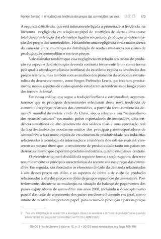 Franklin Serrano | A mudança na tendência dos preços das commodities nos anos 170 
A segunda deficiência, que está intimamente ligada a primeira, é a tendência na 
literatura negligência em relação ao papel de restrições de oferta e uma quase 
total desconsideração dos elementos ligados ao custo de produção na determina-ção 
dos preços das commodities . Há também uma negligência ainda maior acerca 
da conexão entre mudanças na distribuição de renda e mudanças nos custos de 
produção das commodities e em seus preços. 
Vale assinalar também que essa negligência em relação aos custos de produ-ção 
e a aspectos da distribuição de renda contrasta fortemente tanto com a forma 
pela qual a abordagem clássica (sraffiana) do excedente explica as tendências dos 
preços relativos, mas também com as análises dos pioneiros da economia estrutu-ralista 
do desenvolvimento , como Singer, Prebisch e Lewis, que focaram, precisa-mente, 
nesses aspectos de custos quando estudaram as tendências de longo prazo 
dos termos de troca2. 
Em nossa análise, que segue a tradição Sraffiana e estruturalista, argumen-taremos 
que os principais determinantes estruturais dessa nova tendência de 
aumento dos preços relativos das commodities, a partir do forte aumento da de-manda 
mundial de metais vinda da China, são: o retorno a um “nacionalismo 
dos recursos naturais” em muitos países exportadores de commodities; uma ten-dência 
simultânea de alto crescimento dos salários reais e uma apreciação real 
da taxa de câmbio das moedas em muitos dos principais países exportadores de 
commodities; a taxa muito rápida de crescimento da produtividade nas indústrias 
relacionadas à tecnologia da informação; e a tendência dos salários reais não cres-cerem 
ao mesmo ritmo que o crescimento de produtividade tanto nos países em 
desenvolvimento que exportam produtos industriais, quanto nos países centrais. 
O presente artigo será dividido da seguinte forma: a seção seguinte descreve 
resumidamente as principais características da recente alta nos preços das commo-dities. 
Em seguida, são abordados os elementos do lado da demanda relacionados 
à alta desses preços em dólar, e os aspectos de oferta e de custo de produção 
relacionados à alta dos preços em dólar de grupos específicos de commodities. Pos-teriormente, 
discute-se as mudanças na situação do balanço de pagamentos dos 
países exportadores de commodities nos anos 2000, incluindo o desacoplamento 
parcial das taxas de crescimento dos países em desenvolvimento em geral, com o 
intuito de mostrar o importante papel, para o custo de produção e para os preços 
2 Para uma interpretação de acordo com a abordagem clássica do excedente e do “custo de produção” sobre o período 
anterior de alta dos preços das “commodities”, ver SYLOS-LABINI (1982); 
OIKOS | Rio de Janeiro | Volume 12, n. 2 • 2013 | www.revistaoikos.org | pgs 168-198 
 