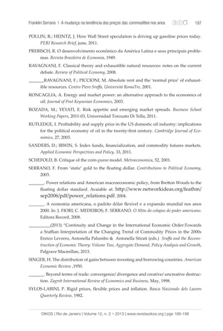 Franklin Serrano | A mudança na tendência dos preços das commodities nos anos 197 
POLLIN, R.; HEINTZ, J. How Wall Street speculation is driving up gasoline prices today. 
PERI Research Brief, june, 2011. 
PREBISCH, R. O desenvolvimento econômico da América Latina e seus principais proble-mas. 
Revista Brasileira de Economia, 1949. 
RAVAGNANI, F. Classical theory and exhaustible natural resources: notes on the current 
debate. Review of Political Economy, 2008. 
_______RAVAGNANI, F.; PICCIONI, M. Absolute rent and the ‘normal price’ of exhaust-ible 
resources. Centro Piero Sraffa, Universitá RomaTre, 2001. 
RONCAGLIA, A. Energy and market power: an alternative approach to the economics of 
oil. Journal of Post Keynesian Economics, 2003. 
ROZADA, M.; YEYATI, E. Risk appetite and emerging market spreads. Business School 
Working Papers, 2011-03, Universidad Torcuato Di Tella, 2011. 
RUTLEDGE, I. Profitability and supply price in the US domestic oil industry: implications 
for the political economy of oil in the twenty-first century. Cambridge Journal of Eco-nomics, 
27, 2003. 
SANDERS, D.; IRWIN, S. Index funds, financialization, and commodity futures markets. 
Applied Economic Perspectives and Policy, 33, 2011. 
SCHEFOLD, B. Critique of the corn-guano model. Metroeconomica, 52, 2001. 
SERRANO, F. From ‘static’ gold to the floating dollar. Contributions to Political Economy, 
2003. 
_______. Power relations and American macroeconomic policy, from Bretton Woods to the 
floating dollar standard. Avaiable at: http://www.networkideas.org/feathm/ 
sep2006/pdf/power_relations.pdf. 2004. 
_______. A economia americana, o padrão dólar flexível e a expansão mundial nos anos 
2000. In: J. FIORI; C. MEDEIROS; F. SERRANO. O Mito do colapso do poder americano. 
Editora Record, 2008. 
__________(2013) “Continuity and Change in the International Economic Order:Towards 
a Sraffian Interpretation of the Changing Trend of Commodity Prices in the 2000s 
Enrico Levrero, Antonella Palumbo & Antonella Stirati (eds.) Sraffa and the Recons-truction 
of Economic Theory: Volume Two, Aggregate Demand, Policy Analysis and Growth, 
Palgrave Macmillan, 2013. 
SINGER, H. The distribution of gains between investing and borrowing countries. American 
Economic Review ,1950. 
_______. Beyond terms of trade: convergence/ divergence and creative/ uncreative destruc-tion. 
Zagreb International Review of Economics and Business, May, 1998. 
SYLOS-LABINI, P. Rigid prices, flexible prices and inflation. Banca Nazionale dels Lavoro 
Quarterly Review, 1982. 
OIKOS | Rio de Janeiro | Volume 12, n. 2 • 2013 | www.revistaoikos.org | pgs 168-198 
 