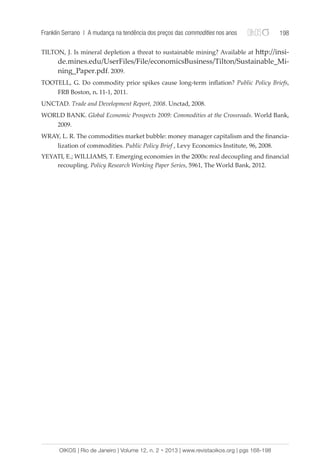 Franklin Serrano | A mudança na tendência dos preços das commodities nos anos 198 
TILTON, J. Is mineral depletion a threat to sustainable mining? Available at http://insi-de. 
mines.edu/UserFiles/File/economicsBusiness/Tilton/Sustainable_Mi-ning_ 
Paper.pdf. 2009. 
TOOTELL, G. Do commodity price spikes cause long-term inflation? Public Policy Briefs, 
FRB Boston, n. 11-1, 2011. 
UNCTAD. Trade and Development Report, 2008. Unctad, 2008. 
WORLD BANK. Global Economic Prospects 2009: Commodities at the Crossroads. World Bank, 
2009. 
WRAY, L. R. The commodities market bubble: money manager capitalism and the financia-lization 
of commodities. Public Policy Brief , Levy Economics Institute, 96, 2008. 
YEYATI, E.; WILLIAMS, T. Emerging economies in the 2000s: real decoupling and financial 
recoupling. Policy Research Working Paper Series, 5961, The World Bank, 2012. 
OIKOS | Rio de Janeiro | Volume 12, n. 2 • 2013 | www.revistaoikos.org | pgs 168-198 
