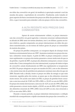 Franklin Serrano | A mudança na tendência dos preços das commodities nos anos 171 
em dólar das commodities em geral, da tendência à apreciação nominal e real das 
moedas dos países exportadores de commodities. Finalmente, serão tratados al-guns 
aspectos do baixo crescimento dos preços em dólar dos produtos não commo-dities, 
o que é necessário para entender a alta nos preços relativos das commodities. 
A ALTA RECENTE NOS PREÇOS DAS 
COMMODITIES 
Apesar de serem extremamente voláteis, os preços internacio-nais 
das commodities em geral (agrícolas e minerais) cresceram substancialmente 
na década de 2000, tanto em termos absolutos, isso é, em dólares, quanto em ter-mos 
relativos, quando comparados aos preços internacionais em dólar dos pro-dutos 
manufaturados, ou em termos de índices gerais de preços ao consumidor 
da maioria dos países. 
Os preços do petróleo começaram a se recuperar depois de alcançar níveis 
históricos extremamente baixos em 19993. Aumentos nominais nos preços dos me-tais 
e alimentos vieram depois. A partir de 2003, os preços começaram a crescer 
mais rapidamente e os preços dos metais passaram a crescer ainda mais do que os 
do petróleo. A partir de 2007, os preços dos alimentos começaram a crescer a taxas 
muito altas. Como consequência da crise internacional, os preços de todos os tipos 
de commodities caíram drasticamente em 2009, mas rapidamente se recuperaram 
em 2010. Os preços atingiram um pico em meados de 2011, com os dos alimentos 
e dos metais (mas não do petróleo) em patamares nominais mais altos do que em 
2008. Durante toda a década, foram os preços em dólar da energia os que mais 
cresceram, seguidos pelos dos metais, ao passo que os dos alimentos cresceram 
muito menos. De acordo com dados do FMI, os preços do petróleo bruto cresce-ram 
a uma taxa anual de 17,84% de 1999 a 2002, e a 18,14% ao ano de 2003 a 2010. 
Os preços dos metais decresceram a uma taxa de -0,2% ao ano de 1999 a 2002, mas 
então passaram a crescer muito rápido, a 20,36% ao ano de 2003 a 2010. Os preços 
dos alimentos cresceram de 1999 a 2002 à taxa de 0,28% ao ano, mas cresceram a 
4,3% ao ano entre 2003 e 2010. 
Durante o mesmo período, os preços industriais internacionais e a inflação 
mundial não acompanharam o rápido crescimento dos preços das commodities, re- 
3 A maioria dos dados nesta e na próxima seção vem de FERREIRA (2012); 
OIKOS | Rio de Janeiro | Volume 12, n. 2 • 2013 | www.revistaoikos.org | pgs 168-198 
 