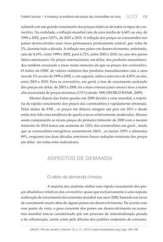 Franklin Serrano | A mudança na tendência dos preços das commodities nos anos 172 
sultando em um grande crescimento dos preços relativos de todos os tipos de com-modities. 
Na realidade, a inflação mundial caiu de uma média de 4,44% ao ano, de 
1999 a 2002, para 3,87%, de 2003 a 2010. A inflação dos preços ao consumidor nos 
países desenvolvidos mais ricos permaneceu praticamente estável, por volta de 
2%, durante toda a década. A inflação nos países em desenvolvimento, entretanto, 
caiu de 8,19%, entre 1999 e 2002, para 6,72%, entre 2003 e 2010, no caso dos países 
latino-americanos. Os preços internacionais, em dólar, dos produtos manufatura-dos 
também cresceram a taxas muito menores do que os preços das commodities. 
O índice da OMC de valores unitários dos produtos manufaturados caiu a uma 
taxa de 2% ao ano de 1999 a 2002, e, em seguida, subiu a uma taxa de 4,85% ao ano, 
entre 2003 e 2010. Para as commodities, em geral, a fase de crescimento acelerado 
dos preços em dólar, de 2003 a 2008, foi a mais extensa (cinco anos) e teve a maior 
alta acumulada de preços máximos (131%) desde 1900 (WORLD BANK, 2009). 
Mesmo depois das fortes quedas em 2009 devido a crise mundial, a trajetó-ria 
de rápido crescimento dos preços das commodities é rapidamente retomada. 
Pelos dados do FMI , os preços em dólares atingem um pico em 2011 e desde 
então tem tido uma tendência de queda a taxas relativamente moderadas. Mesmo 
assim comparando os níveis preços do primeiro trimestre de 2000 com o mesmo 
trimestre de 2014 temos um aumento de 124% das commodities em geral , sendo 
que as commodities energéticas aumentaram 246% , os metais 159% e alimentos 
89%, enquanto nas duas décadas anteriores houve reduções nominais dos preços 
em dólar em todas estes indicadores. 
ASPECTOS DE DEMANDA 
O efeito da demanda chinesa 
A maioria dos analistas atribui esse rápido crescimento dos pre-ços 
absolutos e relativos das commodities quase que exclusivamente à uma suposta 
aceleração do crescimento da economia mundial nos anos 2000, baseada nas taxas 
de crescimento muito altas de alguns países em desenvolvimento. De acordo com 
esse ponto de vista, o peso crescente dos países em desenvolvimento na econo-mia 
mundial tem-se caracterizado por um processo de industrialização pesada 
e de urbanização, assim como pela difusão dos padrões ocidentais de consumo. 
OIKOS | Rio de Janeiro | Volume 12, n. 2 • 2013 | www.revistaoikos.org | pgs 168-198 
 