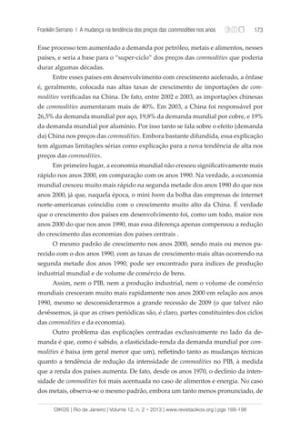 Franklin Serrano | A mudança na tendência dos preços das commodities nos anos 173 
Esse processo tem aumentado a demanda por petróleo, metais e alimentos, nesses 
países, e seria a base para o “super-ciclo” dos preços das commodities que poderia 
durar algumas décadas. 
Entre esses países em desenvolvimento com crescimento acelerado, a ênfase 
é, geralmente, colocada nas altas taxas de crescimento de importações de com-modities 
verificadas na China. De fato, entre 2002 e 2003, as importações chinesas 
de commodities aumentaram mais de 40%. Em 2003, a China foi responsável por 
26,5% da demanda mundial por aço, 19,8% da demanda mundial por cobre, e 19% 
da demanda mundial por alumínio. Por isso tanto se fala sobre o efeito (demanda 
da) China nos preços das commodities. Embora bastante difundida, essa explicação 
tem algumas limitações sérias como explicação para a nova tendência de alta nos 
preços das commodities. 
Em primeiro lugar, a economia mundial não cresceu significativamente mais 
rápido nos anos 2000, em comparação com os anos 1990. Na verdade, a economia 
mundial cresceu muito mais rápido na segunda metade dos anos 1990 do que nos 
anos 2000, já que, naquela época, o mini boom da bolha das empresas de internet 
norte-americanas coincidiu com o crescimento muito alto da China. É verdade 
que o crescimento dos países em desenvolvimento foi, como um todo, maior nos 
anos 2000 do que nos anos 1990, mas essa diferença apenas compensou a redução 
do crescimento das economias dos países centrais . 
O mesmo padrão de crescimento nos anos 2000, sendo mais ou menos pa-recido 
com o dos anos 1990, com as taxas de crescimento mais altas ocorrendo na 
segunda metade dos anos 1990, pode ser encontrado para índices de produção 
industrial mundial e de volume de comércio de bens. 
Assim, nem o PIB, nem a produção industrial, nem o volume de comércio 
mundiais cresceram muito mais rapidamente nos anos 2000 em relação aos anos 
1990, mesmo se desconsiderarmos a grande recessão de 2009 (o que talvez não 
devêssemos, já que as crises periódicas são, é claro, partes constituintes dos ciclos 
das commodities e da economia). 
Outro problema das explicações centradas exclusivamente no lado da de-manda 
é que, como é sabido, a elasticidade-renda da demanda mundial por com-modities 
é baixa (em geral menor que um), refletindo tanto as mudanças técnicas 
quanto a tendência de redução da intensidade de commodities no PIB, à medida 
que a renda dos países aumenta. De fato, desde os anos 1970, o declínio da inten-sidade 
de commodities foi mais acentuada no caso de alimentos e energia. No caso 
dos metais, observa-se o mesmo padrão, embora um tanto menos pronunciado, de 
OIKOS | Rio de Janeiro | Volume 12, n. 2 • 2013 | www.revistaoikos.org | pgs 168-198 
 